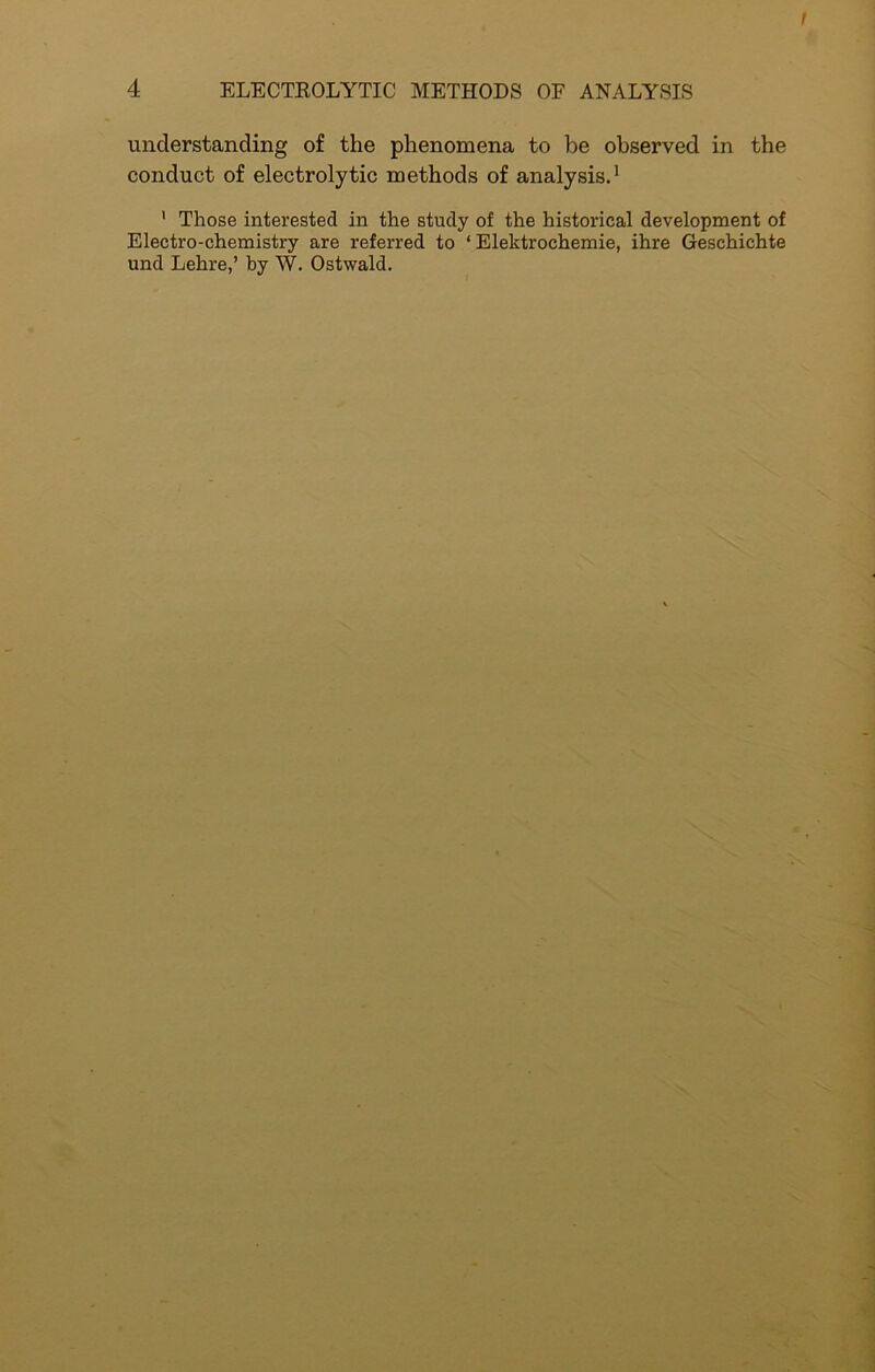 understanding of the phenomena to be observed in the conduct of electrolytic methods of analysis.1 1 Those interested in the study of the historical development of Electro-chemistry are referred to 1 Elektrochemie, ihre Geschichte und Lehre,’ by W. Ostwald.