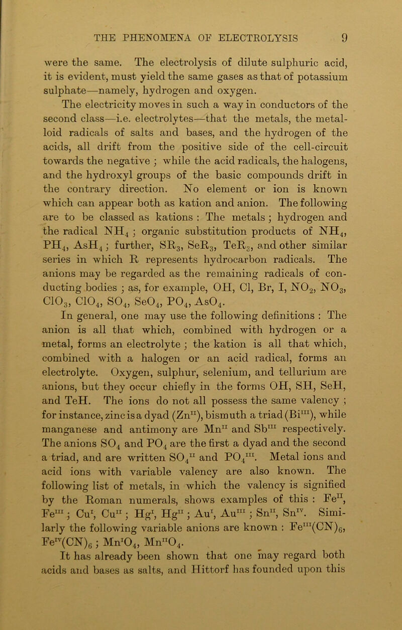 were the same. The electi*olysis of dilute sulphuric acid, it is evident, must yield the same gases as that of potassium sulphate—namely, hydrogen and oxygen. The electricity moves in such a way in conductors of the second class—i.e. electrolytes—that the metals, the metal- loid radicals of salts and bases, and the hydrogen of the acids, all drift from the positive side of the cell-circuit towards the negative ; while the acid radicals, the halogens, and the hydroxyl groups of the basic compounds drift in the contrary direction. No element or ion is known which can appear both as kation and anion. The following- are to be classed as kations : The metals ; hydrogen and the radical NH4 ; organic substitution products of NH4, PH4, AsH4 ; further, SR3, SeR3, TeR3, and other similar series in which R represents hydrocarbon radicals. The anions may be regarded as the remaining radicals of con- ducting bodies ; as, for example, OH, Cl, Br, I, N02, N03, C103, C104, S04, Se04, P04, As04. In general, one may use the following definitions : The anion is all that which, combined with hydrogen or a metal, forms an electrolyte ; the kation is all that which, combined with a halogen or an acid radical, forms an electrolyte. Oxygen, sulphur, selenium, and tellurium are anions, but they occur chiefly in the forms OH, SIT, SeH, and TeH. The ions do not all possess the same valency ; for instance, zinc is a dyad (Zn11), bismuth a triad (Bim), while manganese and antimony are Mnn and Sbm respectively. The anions S04 and P04 are the first a dyad and the second a triad, and are written S04n and P04m. Metal ions and acid ions with variable valency are also known. The following list of metals, in which the valency is signified by the Roman numerals, shows examples of this : Fe11, Fem ; Cu1, Cu11; Hg1, Hg11; Au1, Aum ; Sn“ SnIv. Simi- larly the following variable anions are known : Fem(CN)G, FeIV(CN)6 j Mnr04, Mnn04. It has already been shown that one may regard both acids and bases as salts, and Hittorf has founded upon this