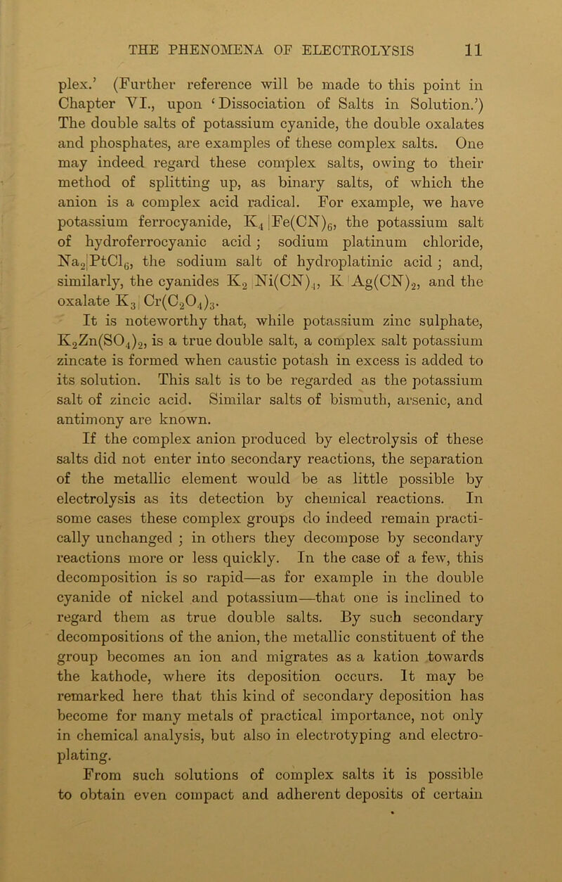 plex.’ (Further reference will be made to this point in Chapter VI., upon ‘Dissociation of Salts in Solution.’) The double salts of potassium cyanide, the double oxalates and phosphates, are examples of these complex salts. One may indeed regard these complex salts, owing to their method of splitting up, as binary salts, of which the anion is a complex acid radical. For example, we have potassium ferrocyanide, K4 jFe(CN)6, the potassium salt of hydroferrocyanic acid; sodium platinum chloride, Na2;PtCl6, the sodium salt of hydroplatinic acid ; and, similarly, the cyanides K2 Ni(CN)4, Iv Ag(CN)2, and the oxalate Ix3 Cr(C204)3. It is noteworthy that, while potassium zinc sulphate, K2Zn(S04)2, is a true double salt, a complex salt potassium zincate is formed when caustic potash in excess is added to its solution. This salt is to be regarded as the potassium salt of zincic acid. Similar salts of bismuth, arsenic, and antimony are known. If the complex anion produced by electrolysis of these salts did not enter into secondary reactions, the separation of the metallic element would be as little possible by electrolysis as its detection by chemical reactions. In some cases these complex groups do indeed remain practi- cally unchanged ; in others they decompose by secondary reactions more or less quickly. In the case of a few, this decomposition is so rapid—as for example in the double cyanide of nickel and potassium—that one is inclined to regard them as true double salts. By such secondary decompositions of the anion, the metallic constituent of the group becomes an ion and migrates as a kation towards the kathode, where its deposition occurs. It may be remarked here that this kind of secondary deposition has become for many metals of practical importance, not only in chemical analysis, but also in electrotyping and electro- plating. From such solutions of complex salts it is possible to obtain even compact and adherent deposits of certain