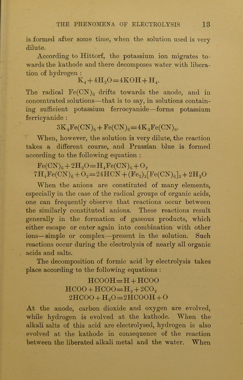 is formed after some time, when the solution used is very- dilute. According to Hittorf, the potassium ion migrates to- wards the kathode and there decomposes water with libera- tion of hydrogen : K4 + 4H20=4KOH+H4. The radical Fe(CN)6 drifts towards the anode, and in concentrated solutions—that is to say, in solutions contain- ing sufficient potassium ferrocyanide—forms potassium ferricyanide : 3K4Fe(CN)6 + Fe(CN)6=4K3Fe(CN)6. When, however, the solution is very dilute, the reaction takes a different course, and Prussian blue is formed according to the following equation : Fe(CN)6 + 2H20=H4Fe(CN)G + 02 7H4Fe(CFT)6 + 02=24HCN + (Fe2)2[Fe(CN)c]3 + 2H20 When the anions are constituted of many elements, especially in the case of the radical groups of organic acids, one can frequently observe that reactions occur between the similarly constituted anions. These reactions result generally in the formation of gaseous products, which either escape or enter again into combination with other ions—simple or complex—present in the solution. Such reactions occur during the electrolysis of nearly all organic acids and salts. The decomposition of formic acid by electrolysis takes place according to the following equations : HCOOH=H + HCOO HCOO + HCOO=H2 + 2C02 2HCOO + H20 = 2HC00H + O At the anode, carbon dioxide and oxygen are evolved, while hydrogen is evolved at the kathode. When the alkali salts of this acid are electrolysed, hydrogen is also evolved at the kathode in consequence of the reaction between the liberated alkali metal and the water. When