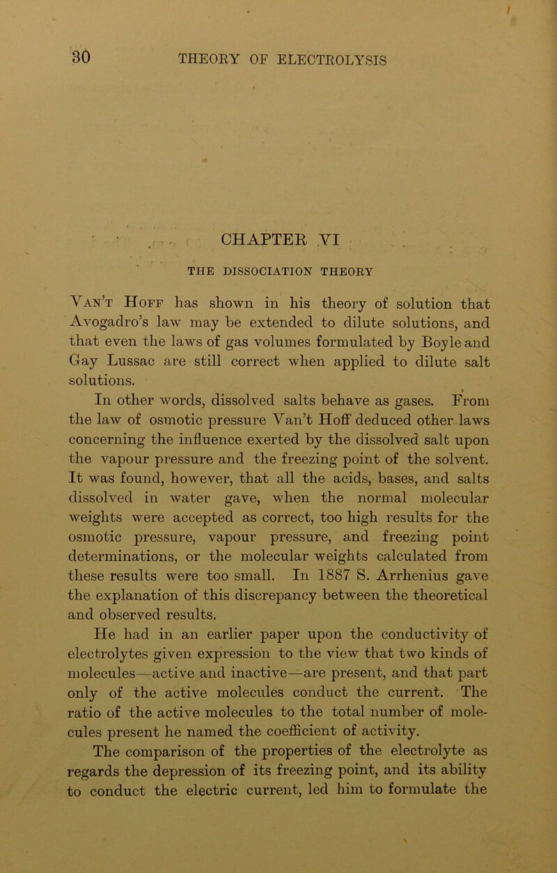 t BO THEORY OF ELECTROLYSIS . CHAPTER ,VI THE DISSOCIATION THEORY Van’t Hoff has shown in his theory of solution that Avogadro’s law may be extended to dilute solutions, and that even the laws of gas volumes formulated by Boyle and Gay Lussac ai'e still correct when applied to dilute salt solutions. In other words, dissolved salts behave as gases. From the law of osmotic pressure Van’t Hoff deduced other laws concerning the influence exerted by the dissolved salt upon the vapour pressure and the freezing point of the solvent. It was found, however, that all the acids, bases, and salts dissolved in water gave, when the normal molecular weights were accepted as correct, too high results for the osmotic pressure, vapour pressure, and freezing point determinations, or the molecular weights calculated from these results were too small. In 1887 S. Arrhenius gave the explanation of this discrepancy between the theoretical and observed results. He had in an earlier paper upon the conductivity of electrolytes given expression to the view that two kinds of molecules—active and inactive—are present, and that part only of the active molecules conduct the current. The ratio of the active molecules to the total number of mole- cules present he named the coefficient of activity. The comparison of the properties of the electrolyte as regards the depression of its freezing point, and its ability to conduct the electric current, led him to formulate the