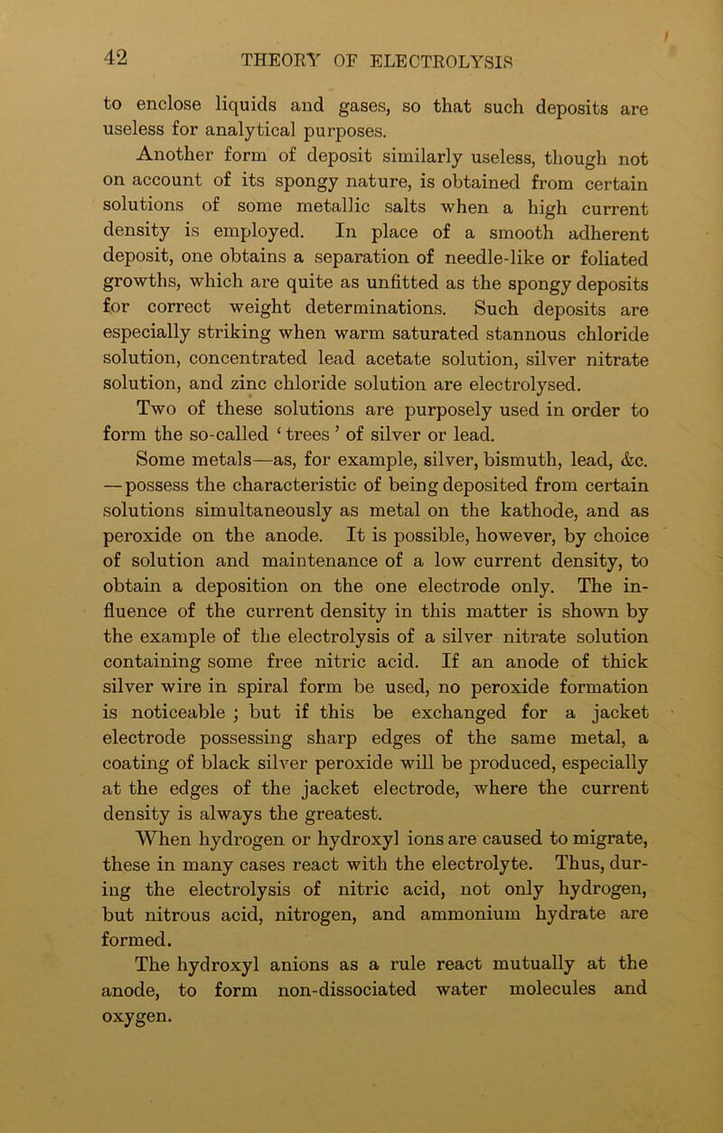 t to enclose liquids and gases, so that such deposits are useless for analytical purposes. Another form of deposit similarly useless, though not on account of its spongy nature, is obtained from certain solutions of some metallic salts when a high current density is employed. In place of a smooth adherent deposit, one obtains a separation of needle-like or foliated growths, which are quite as unfitted as the spongy deposits for correct weight determinations. Such deposits are especially striking when warm saturated stannous chloride solution, concentrated lead acetate solution, silver nitrate solution, and zinc chloride solution are electrolysed. Two of these solutions are purposely used in order to form the so-called ‘ trees ’ of silver or lead. Some metals—as, for example, silver, bismuth, lead, &c. — possess the characteristic of being deposited from certain solutions simultaneously as metal on the kathode, and as peroxide on the anode. It is possible, however, by choice of solution and maintenance of a low current density, to obtain a deposition on the one electrode only. The in- fluence of the current density in this matter is shown by the example of the electrolysis of a silver niti’ate solution containing some free nitric acid. If an anode of thick silver wire in spiral form be used, no peroxide formation is noticeable ; but if this be exchanged for a jacket electrode possessing sharp edges of the same metal, a coating of black silver peroxide will be produced, especially at the edges of the jacket electrode, where the current density is always the greatest. When hydrogen or hydroxyl ions are caused to migrate, these in many cases react with the electrolyte. Thus, dur- ing the electrolysis of nitric acid, not only hydrogen, but nitrous acid, nitrogen, and ammonium hydrate are formed. The hydroxyl anions as a rule react mutually at the anode, to form non-dissociated water molecules and oxygen.