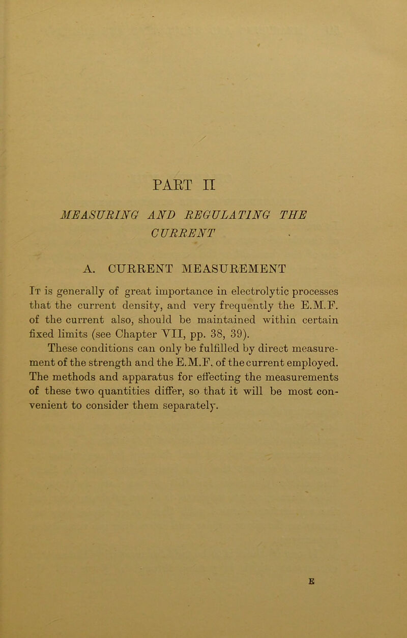 MEASURING AND REGULATING THE CURRENT A. CURRENT MEASUREMENT It is generally of great importance in electrolytic processes that the current density, and very frequently the E.M.F. of the current also, should be maintained within certain fixed limits (see Chapter VII, pp. 38, 39). These conditions can only be fulfilled by direct measure- ment of the strength and the E.M.F. of the current employed. The methods and apparatus for effecting the measurements of these two quantities differ, so that it will be most con- venient to consider them separately. E