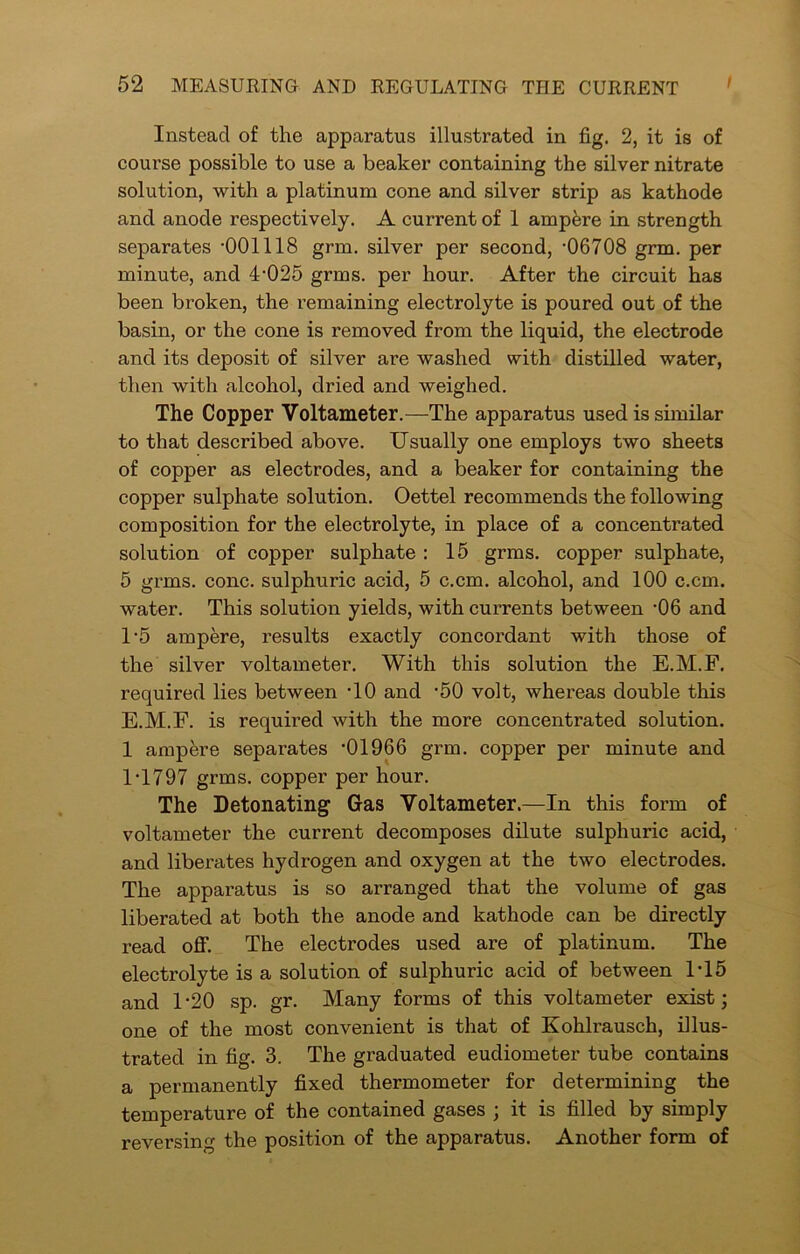 Instead of the apparatus illustrated in fig. 2, it is of course possible to use a beaker containing the silver nitrate solution, with a platinum cone and silver strip as kathode and anode respectively. A current of 1 ampfere in strength separates -001118 grm. silver per second, -06708 grm. per minute, and 4-025 grms. per hour. After the circuit has been broken, the remaining electrolyte is poured out of the basin, or the cone is removed from the liquid, the electrode and its deposit of silver are washed with distilled water, then with alcohol, dried and weighed. The Copper Voltameter.—The apparatus used is similar to that described above. Usually one employs two sheets of copper as electrodes, and a beaker for containing the copper sulphate solution. Oettel recommends the following composition for the electrolyte, in place of a concentrated solution of copper sulphate : 15 grms. copper sulphate, 5 grms. cone, sulphuric acid, 5 c.cm. alcohol, and 100 c.cm. water. This solution yields, with currents between -06 and 1'5 ampere, results exactly concordant with those of the silver voltameter. With this solution the E.M.F. required lies between -10 and -50 volt, whereas double this E.M.F. is required with the more concentrated solution. 1 ampere separates -01966 grm. copper per minute and 1-1797 grms. copper per hour. The Detonating Gas Voltameter.—In this form of voltameter the current decomposes dilute sulphuric acid, and liberates hydrogen and oxygen at the two electrodes. The apparatus is so arranged that the volume of gas liberated at both the anode and kathode can be directly read off. The electrodes used are of platinum. The electrolyte is a solution of sulphuric acid of between 1-15 and 1-20 sp. gr. Many forms of this voltameter exist; one of the most convenient is that of Kohlrausch, illus- trated in fig. 3. The graduated eudiometer tube contains a permanently fixed thermometer for determining the temperature of the contained gases ; it is filled by simply reversing the position of the apparatus. Another form of
