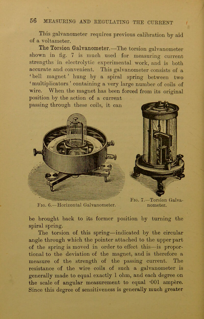 l This galvanometer requires previous calibration by aid of a voltameter. The Torsion Galvanometer.—The torsion galvanometer shown in fig. 7 is much used for measuring current strengths in electrolytic experimental work, and is both accurate and convenient. This galvanometer consists of a ‘ bell magnet5 hung by a spiral spring between two ‘ multiplicators ’ containing a very large number of coils of wire. When the magnet has been forced from its original position by the action of a current passing through these coils, it can Fig. 6.—Horizontal Galvanometer. Fig. 7.—Torsion Galva- nometer. be brought back to its former position by turning the spiral spring. The torsion of this spring—indicated by the circular angle through which the pointer attached to the upper part of the spring is moved in order to effect this—is propor- tional to the deviation of the magnet, aud is therefore a measure of the strength of the passing current. The resistance of the wire coils of such a galvanometer is generally made to equal exactly 1 ohm, and each degree on the scale of angular measurement to equal -001 ampere. Since this degree of sensitiveness is generally much greater