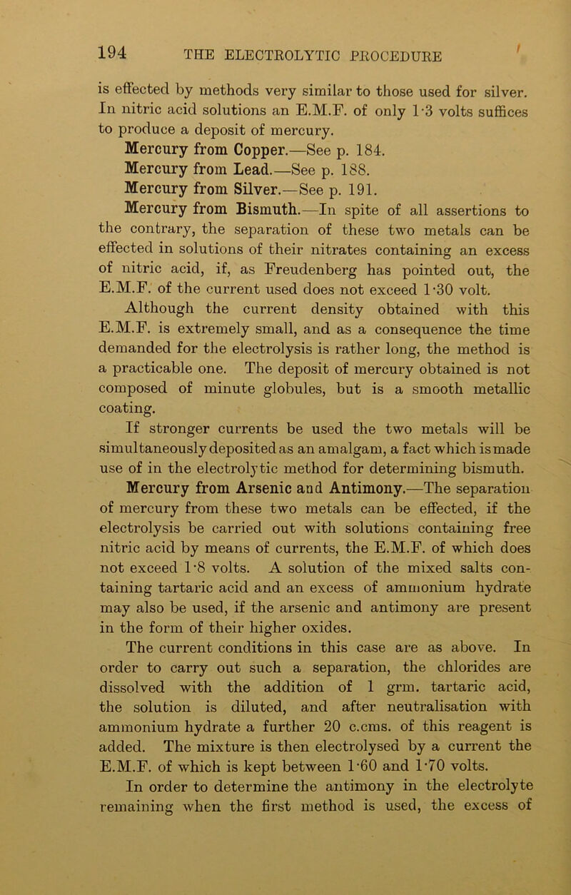 / is effected by methods very similar to those used for silver. In nitric acid solutions an E.M.F. of only T3 volts suffices to produce a deposit of mercury. Mercury from Copper.—See p. 184. Mercury from Lead.—See p. 188. Mercury from Silver.—See p. 191. Mercury from Bismuth.—In spite of all assertions to the contrary, the separation of these two metals can be effected in solutions of their nitrates containing an excess of nitric acid, if, as Freudenberg has pointed out, the E.M.F. of the current used does not exceed 1 *30 volt. Although the current density obtained with this E.M.F. is extremely small, and as a consequence the time demanded for the electrolysis is rather long, the method is a practicable one. The deposit of mercury obtained is not composed of minute globules, but is a smooth metallic coating. If stronger currents be used the two metals will be simultaneously deposited as an amalgam, a fact which is made use of in the electrolytic method for determining bismuth. Mercury from Arsenic and Antimony.—The separation of mercury from these two metals can be effected, if the electrolysis be carried out with solutions containing free nitric acid by means of currents, the E.M.F. of which does not exceed T8 volts. A solution of the mixed salts con- taining tartaric acid and an excess of ammonium hydrate may also be used, if the arsenic and antimony are present in the form of their higher oxides. The current conditions in this case are as above. In order to carry out such a separation, the chlorides are dissolved with the addition of 1 grim tartaric acid, the solution is diluted, and after neutralisation with ammonium hydrate a further 20 c.cms. of this reagent is added. The mixture is then electrolysed by a current the E.M.F. of which is kept between T60 and T70 volts. In order to determine the antimony in the electrolyte remaining when the first method is used, the excess of