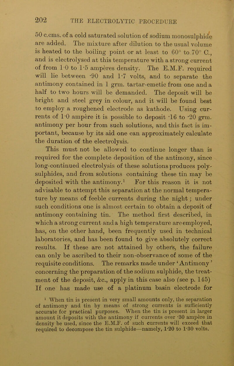 50 c.cms. of a cold saturated solution of sodium monosulphide are added. The mixture after dilution to the usual volume is heated to the boiling point or at least to 60° to 70° C., and is electrolysed at this temperature with a strong current of from 10 to 1*5 amperes density. The E.M.F. required will lie between ‘90 and l-7 volts, and to separate the antimony contained in 1 grm. tartar-emetic from one and a half to two hours will be demanded. The deposit will be bright and steel grey in colour, and it will be found best to employ a roughened electrode as kathode. Using cur- rents of 1-0 ampere it is possible to deposit T6 to -20 grm. antimony per hour from such solutions, and this fact is im- portant, because by its aid one can approximately calculate the duration of the electrolysis. This must not be allowed to continue longer than is required for the complete deposition of the antimony, since long-continued electrolysis of these solutions produces poly- sulphides, and from solutions containing these tin may be deposited with the antimony.1 For this reason it is not advisable to attempt this separation at the normal tempera- ture by means of feeble cui’rents during the night; under such conditions one is almost certain to obtain a deposit of antimony containing tin. The method first described, in which a strong current and a high temperature are employed, has, on the other hand, been frequently used in technical laboratories, and has been found to give absolutely correct results. If these are not attained by others, the failure can only be ascribed to their non-observance of some of the requisite conditions. The remarks made under ‘Antimony ’ concerning the preparation of the sodium sulphide, the treat- ment of the deposit, &c., apply in this case also (see p. 145) If one has made use of a platinum basin electrode for 1 When tin is present in very small amounts only, the separation of antimony and tin by means of strong currents is sufficiently accurate for practical purposes. When the tin is present in larger amount it deposits with the antimony if currents over -30 ampere in density be used, since the E.M.F. of such currents will exceed that required to decompose the tin sulphide—namely, 1*20 to l-30 volts.