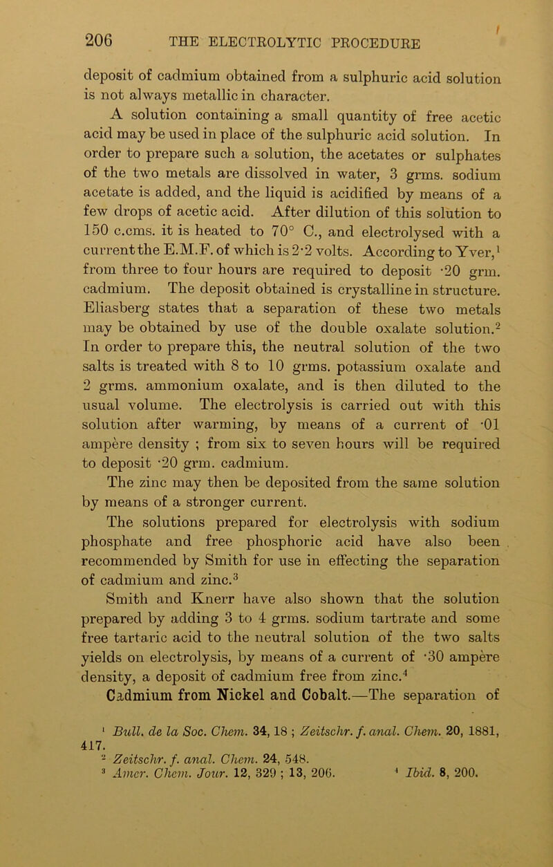 / deposit of cadmium obtained from a sulphuric acid solution is not always metallic in character. A solution containing a small quantity of free acetic acid may be used in place of the sulphuric acid solution. In order to prepare such a solution, the acetates or sulphates of the two metals are dissolved in water, 3 grms. sodium acetate is added, and the liquid is acidified by means of a few drops of acetic acid. After dilution of this solution to 150 c.cms. it is heated to 70° C., and electrolysed with a current the E.M.F. of which is 2-2 volts. According to Yver,1 from three to four hours are required to deposit *20 grm. cadmium. The deposit obtained is crystalline in structure. Eliasberg states that a separation of these two metals may be obtained by use of the double oxalate solution.2 In order to prepare this, the neutral solution of the two salts is treated with 8 to 10 grms. potassium oxalate and 2 grms. ammonium oxalate, and is then diluted to the usual volume. The electrolysis is carried out with this solution after warming, by means of a current of '01 ampere density ; from six to seven hours will be required to deposit -20 grm. cadmium. The zinc may then be deposited from the same solution by means of a stronger current. The solutions prepared for electrolysis with sodium phosphate and free phosphoric acid have also been recommended by Smith for use in effecting the separation of cadmium and zinc.3 Smith and Knerr have also shown that the solution prepared by adding 3 to 4 grms. sodium tartrate and some free tartaric acid to the neutral solution of the two salts yields on electrolysis, by means of a current of -30 ampere density, a deposit of cadmium free from zinc.4 Cadmium from Nickel and Cobalt.—The separation of 1 Bull, de la Soc. Chem. 34,18 ; Zeitschr. f. anal. Chem. 20, 1881, 417. 2 Zeitsclir. f. anal. Chem. 24, 548. 3 Avicr. Chem. Jour. 12, 329 ; 13, 206. 4 Ibid. 8, 200.