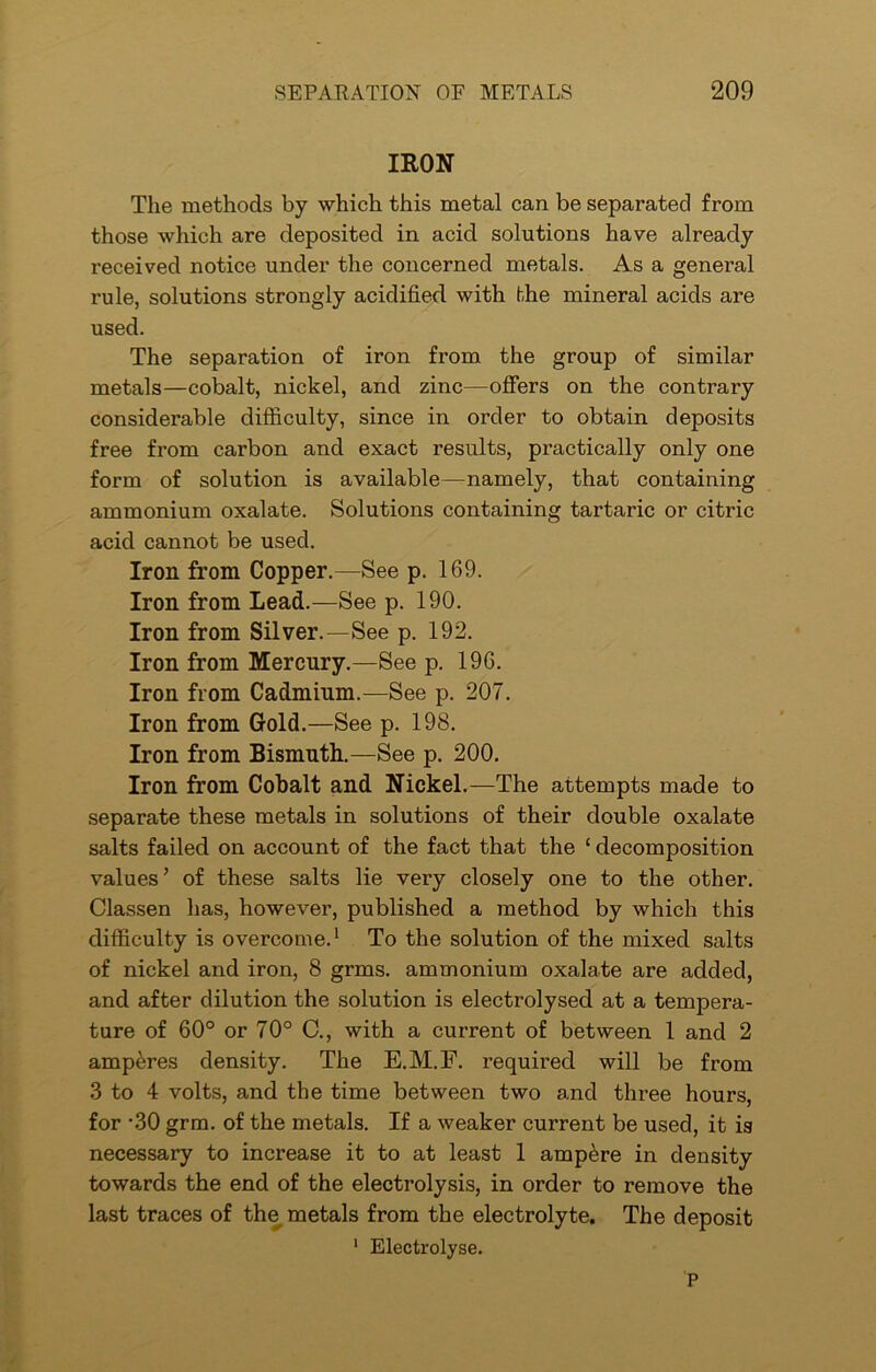 IRON The methods by which this metal can be separated from those which are deposited in acid solutions have already received notice under the concerned metals. As a general rule, solutions strongly acidified with the mineral acids are used. The separation of iron from the group of similar metals—cobalt, nickel, and zinc—offers on the contrary considerable difficulty, since in order to obtain deposits free from carbon and exact results, practically only one form of solution is available—namely, that containing ammonium oxalate. Solutions containing tartaric or citric acid cannot be used. Iron from Copper.—See p. 169. Iron from Lead.—See p. 190. Iron from Silver.—See p. 192. Iron from Mercury.—See p. 196. Iron from Cadmium.—See p. 207. Iron from Gold.—See p. 198. Iron from Bismuth.—See p. 200. Iron from Cobalt and Nickel.—The attempts made to separate these metals in solutions of their double oxalate salts failed on account of the fact that the ‘ decomposition values’ of these salts lie very closely one to the other. Classen lias, however, published a method by which this difficulty is overcome.1 To the solution of the mixed salts of nickel and iron, 8 grms. ammonium oxalate are added, and after dilution the solution is electrolysed at a tempera- ture of 60° or 70° C., with a current of between 1 and 2 amperes density. The E.M.F. required will be from 3 to 4 volts, and the time between two and three hours, for -30 grm. of the metals. If a weaker current be used, it is necessary to increase it to at least 1 ampere in density towards the end of the electrolysis, in order to remove the last traces of the metals from the electrolyte. The deposit 1 Electrolyse. P