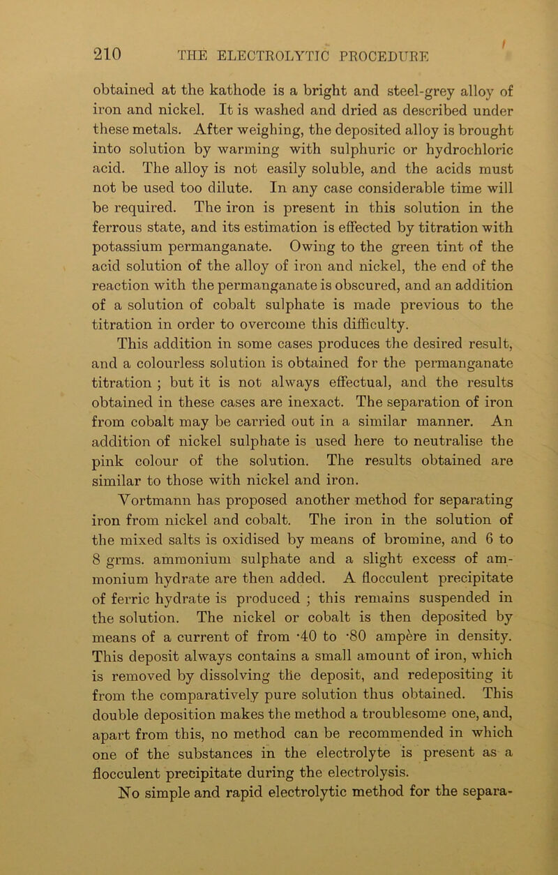 obtained at the kathode is a bright and steel-grey alloy of iron and nickel. It is washed and dried as described under these metals. After weighing, the deposited alloy is brought into solution by warming with sulphuric or hydrochloric acid. The alloy is not easily soluble, and the acids must not be used too dilute. In any case considerable time will be required. The iron is present in this solution in the ferrous state, and its estimation is effected by titration with potassium permanganate. Owing to the green tint of the acid solution of the alloy of iron and nickel, the end of the reaction with the permanganate is obscured, and an addition of a solution of cobalt sulphate is made previous to the titration in order to overcome this difficulty. This addition in some cases produces the desired result, and a colourless solution is obtained for the permanganate titration ; but it is not always effectual, and the results obtained in these cases are inexact. The separation of iron from cobalt may be carried out in a similar manner. An addition of nickel sulphate is used here to neutralise the pink colour of the solution. The results obtained are similar to those with nickel and iron. Vortmann has proposed another method for separating iron from nickel and cobalt. The iron in the solution of the mixed salts is oxidised by means of bromine, and 6 to 8 grms. ammonium sulphate and a slight excess of am- monium hydrate are then added. A flocculent precipitate of ferric hydrate is produced ; this remains suspended in the solution. The nickel or cobalt is then deposited by means of a current of from -40 to -80 ampere in density. This deposit always contains a small amount of iron, which is removed by dissolving the deposit, and redepositing it from the comparatively pure solution thus obtained. This double deposition makes the method a troublesome one, and, apart from this, no method can be recommended in which one of the substances in the electrolyte is present as a flocculent precipitate during the electrolysis. No simple and rapid electrolytic method for the separa-