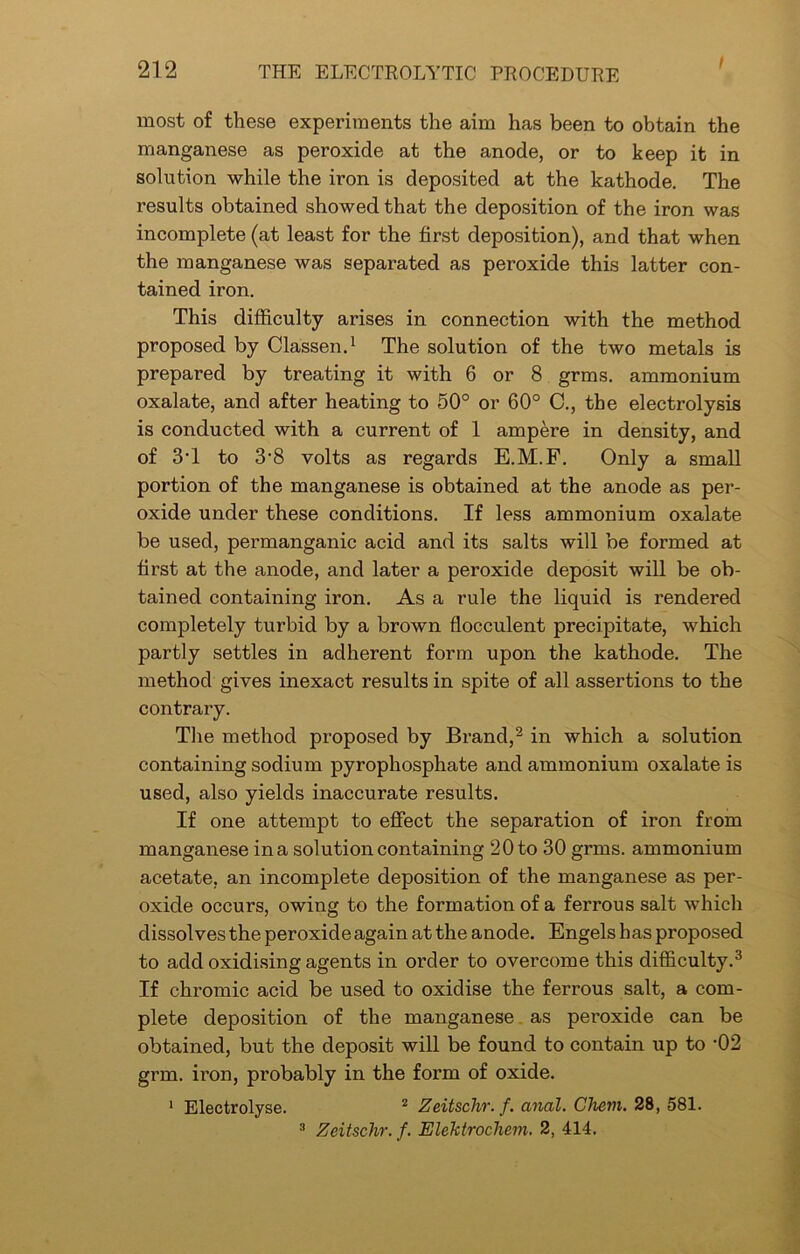 most of these experiments the aim has been to obtain the manganese as peroxide at the anode, or to keep it in solution while the iron is deposited at the kathode. The results obtained showed that the deposition of the iron was incomplete (at least for the first deposition), and that when the manganese was separated as peroxide this latter con- tained iron. This difficulty arises in connection with the method proposed by Classen.1 The solution of the two metals is prepared by treating it with 6 or 8 grms. ammonium oxalate, and after heating to 50° or 60° C., the electrolysis is conducted with a current of 1 ampere in density, and of 3d to 3-8 volts as regards E.M.F. Only a small portion of the manganese is obtained at the anode as per- oxide under these conditions. If less ammonium oxalate be used, permanganic acid and its salts will be formed at first at the anode, and later a peroxide deposit will be ob- tained containing iron. As a rule the liquid is rendered completely turbid by a brown flocculent precipitate, which partly settles in adherent form upon the kathode. The method gives inexact results in spite of all assertions to the contrary. The method proposed by Brand,2 in which a solution containing sodium pyrophosphate and ammonium oxalate is used, also yields inaccurate results. If one attempt to effect the separation of iron from manganese ina solution containing 20 to 30 grms. ammonium acetate, an incomplete deposition of the manganese as per- oxide occurs, owing to the formation of a ferrous salt which dissolves the peroxide again at the anode. Engels has proposed to add oxidising agents in order to overcome this difficulty.3 If chromic acid be used to oxidise the ferrous salt, a com- plete deposition of the manganese as peroxide can be obtained, but the deposit will be found to contain up to -02 grm. iron, probably in the form of oxide. 1 Electrolyse. 2 Zeitschr. f. anal. Cliem. 28, 581. 3 Zeitschr. f. Elektrochem. 2, 414.