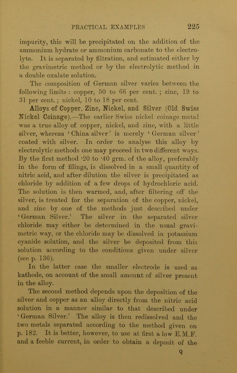 impurity, this will be precipitated on the addition of the ammonium hydrate or ammonium carbonate to the electro- lyte. It is separated by filtration, and estimated either by the gravimetric method or by the electrolytic method in a double oxalate solution. The composition of German silver varies between the following limits : copper, 50 to 66 per cent. ; zinc, 19 to 31 per cent.; nickel, 10 to 18 per cent. Alloys of Copper, Zinc, Nickel, and Silver (Old Swiss Nickel Coinage).—The earlier Swiss nickel coinage metal was a true alloy of copper, nickel, and zinc, with a little silver, whereas ‘ China silver ’ is merely ‘German silver’ coated with silver. In order to analyse this alloy by electrolytic methods one may proceed in two different ways. By the first method *20 to -40 grm. of the alloy, preferably in the form of filings, is dissolved in a small quantity of nitric acid, and after dilution the silver is precipitated as chloride by addition of a few drops of hydrochloric acid. The solution is then warmed, and, after filtering off the silver, is treated for the separation of the copper, nickel, and zinc by one of the methods just described under ‘ German Silver.’ The silver in the separated silver chloride may either be determined in the usual gravi- metric way, or the chloride may be dissolved in potassium cyanide solution, and the silver be deposited from this solution according to the conditions given under silver (see p. 136). In the latter case the smaller electrode is used as kathode, on account of the small amount of silver present in the alloy. The second method depends upon the deposition of the silver and copper as an alloy directly from the nitric acid solution in a manner similar to that described under ‘ German Silver.’ The alloy is then redissolved and the two metals separated according to the method given on p. 182. It is better, however, to use at first a low E.M.F. and a feeble current, in order to obtain a deposit of the Q