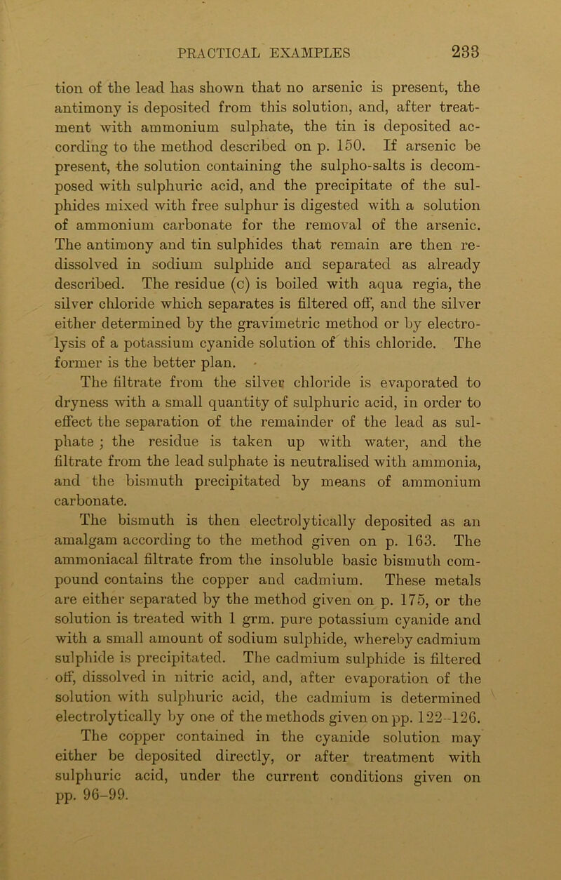 tion of the lead has shown that no arsenic is present, the antimony is deposited from this solution, and, after treat- ment with ammonium sulphate, the tin is deposited ac- cording to the method described on p. 150. If arsenic be present, the solution containing the sulpho-salts is decom- posed with sulphuric acid, and the precipitate of the sul- phides mixed with free sulphur is digested with a solution of ammonium carbonate for the removal of the arsenic. The antimony and tin sulphides that remain are then re- dissolved in sodium sulphide and separated as already described. The residue (c) is boiled with aqua regia, the silver chloride which separates is filtered off, and the silver either determined by the gravimeti’ic method or by electro- lysis of a potassium cyanide solution of this chloride. The former is the better plan. The filtrate from the silver chloride is evaporated to dryness with a small quantity of sulphuric acid, in order to effect the separation of the remainder of the lead as sul- phate ; the residue is taken up with water, and the filtrate from the lead sulphate is neutralised with ammonia, and the bismuth precipitated by means of ammonium carbonate. The bismuth is then electrolytically deposited as an amalgam according to the method given on p. 163. The ammoniacal filtrate from the insoluble basic bismuth com- pound contains the copper and cadmium. These metals are either separated by the method given on p. 175, or the solution is treated with 1 grm. pure potassium cyanide and with a small amount of sodium sulphide, whereby cadmium sulphide is precipitated. The cadmium sulphide is filtered off, dissolved in nitric acid, and, after evaporation of the solution with sulphuric acid, the cadmium is determined electrolytically by one of the methods given onpp. 122-126. The copper contained in the cyanide solution may either be deposited directly, or after treatment with sulphuric acid, under the current conditions given on pp. 96-99.