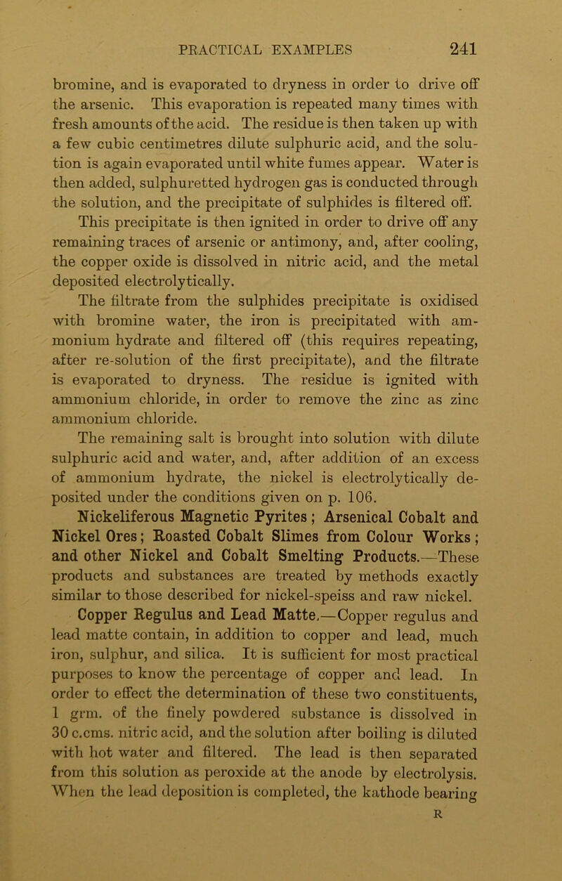 bromine, and is evaporated to dryness in order to drive off the arsenic. This evaporation is repeated many times with fresh amounts of the acid. The residue is then taken up with a few cubic centimetres dilute sulphuric acid, and the solu- tion is again evaporated until white fumes appear. Water is then added, sulphuretted hydrogen gas is conducted through the solution, and the precipitate of sulphides is filtered off. This precipitate is then ignited in order to drive off any remaining traces of arsenic or antimony, and, after cooling, the copper oxide is dissolved in nitric acid, and the metal deposited electrolytically. The filtrate from the sulphides precipitate is oxidised with bromine water, the iron is precipitated with am- monium hydrate and filtered off (this requires repeating, after re-solution of the first precipitate), and the filtrate is evaporated to dryness. The residue is ignited with ammonium chloride, in order to remove the zinc as zinc ammonium chloride. The remaining salt is brought into solution with dilute sulphuric acid and water, and, after addition of an excess of ammonium hydrate, the nickel is electrolytically de- posited under the conditions given on p. 106. Nickeliferous Magnetic Pyrites; Arsenical Cobalt and Nickel Ores; Roasted Cobalt Slimes from Colour Works ; and other Nickel and Cobalt Smelting Products.—These products and substances are treated by methods exactly similar to those described for nickel-speiss and raw nickel. Copper Regulus and Lead Matte.—Copper regulus and lead matte contain, in addition to copper and lead, much iron, sulphur, and silica. It is sufficient for most practical purposes to know the percentage of copper and lead. In order to effect the determination of these two constituents, 1 grm. of the finely powdered substance is dissolved in 30 c.cms. nitric acid, and the solution after boiling is diluted with hot water and filtered. The lead is then separated from this solution as peroxide at the anode by electrolysis. When the lead deposition is completed, the kathode bearing R