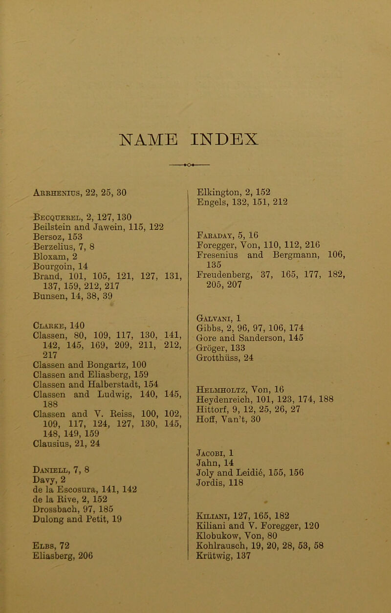 NAME INDEX ►o Arrhenius, 22, 25, 80 Becquebel, 2, 127,130 Beilstein and Jawein, 115, 122 Bersoz, 153 Berzelius, 7, 8 Bloxam, 2 Bourgoin, 14 Brand, 101, 105, 121, 127, 131, 137, 159, 212, 217 Bunsen, 14, 38, 39 Clarke, 140 Classen, 80, 109, 117, 130, 141, 142, 145, 169, 209, 211, 212, 217 Classen and Bongartz, 100 Classen and Eliasberg, 159 Classen and Halberstadt, 154 Classen and Ludwig, 140, 145, 188 Classen and V. Beiss, 100, 102, 109, 117, 124, 127, 130, 145, 148, 149, 159 Clausius, 21, 24 Daniell, 7, 8 Davy, 2 de la Escosura, 141, 142 de la Bive, 2, 152 Drossbach, 97, 185 Dulong and Petit, 19 Elbs, 72 Eliasberg, 206 Elkington, 2, 152 Engels, 132, 151, 212 Fabaday, 5, 16 Foregger, Yon, 110, 112, 216 Fresenius and Bergmann, 106, 135 Freudenberg, 37, 165, 177, 182, 205, 207 rr-ATjVA'MT 1 Gibbs, 2, 96, 97, 106, 174 Gore and Sanderson, 145 Groger, 133 Grotthiiss, 24 Helmholtz, Yon, 16 Heydenreich, 101, 123, 174, 188 Hittorf, 9, 12, 25, 26, 27 Hoff, Van’t, 30 Jacobi, 1 Jahn, 14 Joly and Leidi6, 155, 156 Jordis, 118 Kiliani, 127, 165, 182 Kiliani and V. Foregger, 120 Klobukow, Von, 80 Kohlrausch, 19, 20, 28, 53, 58 Kriitwig, 137