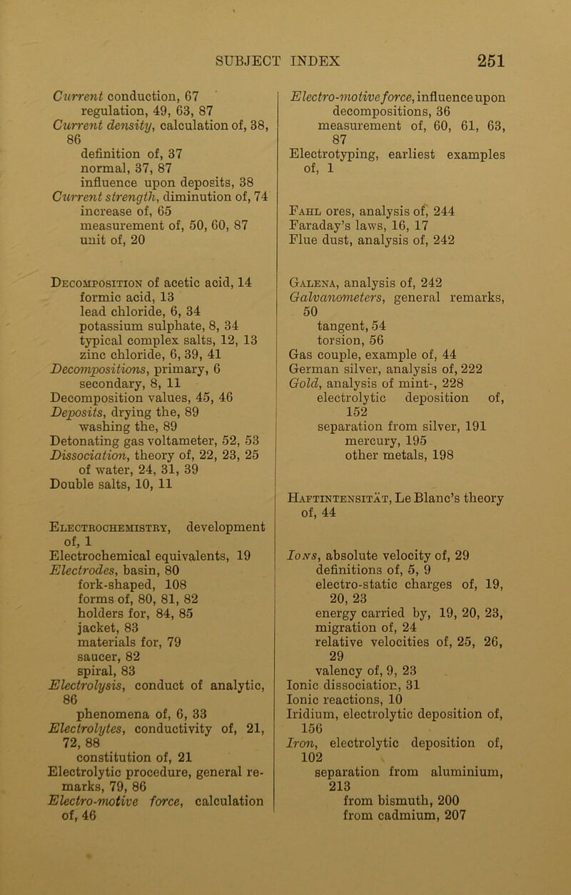 Current conduction, 67 regulation, 49, 63, 87 Current density, calculation of, 38, 86 definition of, 37 normal, 37, 87 influence upon deposits, 38 Current strength, diminution of, 74 increase of, 65 measurement of, 50, 60, 87 unit of, 20 Decomposition of acetic acid, 14 formic acid, 13 lead chloride, 6, 34 potassium sulphate, 8, 34 typical complex salts, 12, 13 zinc chloride, 6, 39, 41 Decompositions, primary, 6 secondary, 8, 11 Decomposition values, 45, 46 Deposits, drying the, 89 washing the, 89 Detonating gas voltameter, 52, 53 Dissociation, theory of, 22, 23, 25 of water, 24, 31, 39 Double salts, 10, 11 Electrochemistry, development of, 1 Electrochemical equivalents, 19 Electrodes, basin, 80 fork-shaped, 108 forms of, 80, 81, 82 holders for, 84, 85 jacket, 83 materials for, 79 saucer, 82 spiral, 83 Electrolysis, conduct of analytic, 86 phenomena of, 6, 33 Electrolytes, conductivity of, 21, 72, 88 constitution of, 21 Electrolytic procedure, general re- marks, 79, 86 Electro-motive force, calculation of, 46 Electro-motive force, influence upon decompositions, 36 measurement of, 60, 61, 63, 87 Electrotyping, earliest examples of, 1 Fahl ores, analysis of, 244 Faraday’s laws, 16, 17 Flue dust, analysis of, 242 Galena, analysis of, 242 Galvanometers, general remarks, 50 tangent, 54 torsion, 56 Gas couple, example of, 44 German silver, analysis of, 222 Gold, analysis of mint-, 228 electrolytic deposition of, 152 separation from silver, 191 mercury, 195 other metals, 198 Haptintensitat, Le Blanc’s theory of, 44 Ions, absolute velocity of, 29 definitions of, 5, 9 electro-static charges of, 19, 20, 23 energy carried by, 19, 20, 23, migration of, 24 relative velocities of, 25, 26, 29 valency of, 9, 23 Ionic dissociation, 31 Ionic reactions, 10 Iridium, electrolytic deposition of, 156 Iron, electrolytic deposition of, 102 separation from aluminium, 213 from bismuth, 200 from cadmium, 207