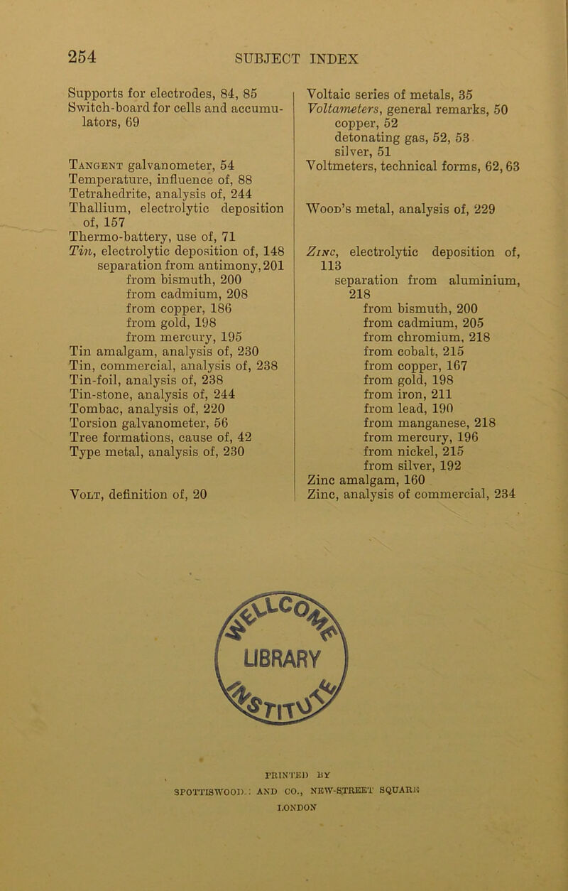 Supports for electrodes, 84, 85 Switch-board for cells and accumu- lators, 69 Tangent galvanometer, 54 Temperature, influence of, 88 Tetrahedrite, analysis of, 244 Thallium, electrolytic deposition of, 157 Thermo-battery, use of, 71 Tin, electrolytic deposition of, 148 separation from antimony, 201 from bismuth, 200 from cadmium, 208 from copper, 186 from gold, 198 from mercury, 195 Tin amalgam, analysis of, 230 Tin, commercial, analysis of, 238 Tin-foil, analysis of, 238 Tin-stone, analysis of, 244 Tombac, analysis of, 220 Torsion galvanometer, 56 Tree formations, cause of, 42 Type metal, analysis of, 230 Volt, definition of, 20 Voltaic series of metals, 35 Voltameters, general remarks, 50 copper, 52 detonating gas, 52, 53 silver, 51 Voltmeters, technical forms, 62,63 Wood’s metal, analysis of, 229 Zinc, electrolytic deposition of, 113 separation from aluminium, 218 from bismuth, 200 from cadmium, 205 from chromium, 218 from cobalt, 215 from copper, 167 from gold, 198 from iron, 211 from lead, 190 from manganese, 218 from mercury, 196 from nickel, 215 from silver, 192 Zinc amalgam, 160 Zinc, analysis of commercial, 234 3POTTISWOOD-: AND CO., NEW-S.TREET SQUARJJ LONDON