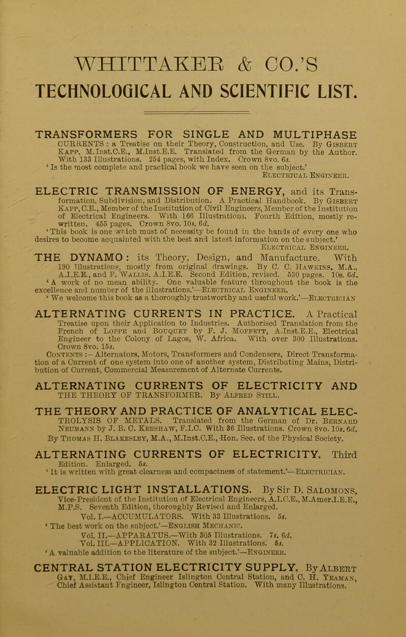 WHITTAKER & CO.’S TECHNOLOGICAL AND SCIENTILIC LIST TRANSFORMERS FOR SINGLE AND MULTIPHASE CURRENTS : a Treatise on their Theory, Construction, and Use. By Gisbert Kapp, M.Inst.C.E., M.Inst.E.E. Translated from the German by the Author. With 133 Illustrations. 254 pages, with Index. Crown 8vo. 6s. ‘ Is the most complete and practical book we have seen on the subject.’ Electrical Engineer. ELECTRIC TRANSMISSION OF ENERGY, and its Trans- formation, Subdivision, and Distribution. A Practical Handbook. By Gisbert Kapp, C.E., Member of the Institution of Civil Engineers, Member of the Institution of Electrical Engineers. With 166 Illustrations. Fourth Edition, mostly re- written. 455 pages. Crown 8vo. 10*. 6d. ‘ This book is one which must of necessity be found in the hands of every one who desires to become acquainted with the best and latest information on the subject.’ Electrical Engineer. THE DYNAMO : its Theory, Design, and Manufacture. With 190 Illustrations, mostly from original drawings. By 0. C. Hawkins, M.A, A.I.E.E., and F. Wallis, A.I.E.E. Second Edition, revised. 530 pages. 10s. 6d. ‘ A work of no mean ability. One valuable feature throughout the book is the excellence and number of the illustrations.’—Electrical Engineer. ‘ We welcome this book as a thoroughly trustworthy and useful work.’—Electrician ALTERNATING CURRENTS IN PRACTICE. A Practical Treatise upon their Application to Industries. Authorised Translation from the French of Loppe and Bouquet by F. J. Moffett, A.Inst.E.E., Electrical Engineer to the Colony of Lagos, W. Africa. With over 300 Illustrations. Crown 8vo. 15s. Contents Alternators, Motors, Transformers and Condensers, Direct Transforma- tion of a Current of one system into one of another system, Distributing Mains, Distri- bution of Current, Commercial Measurement of Alternate Currents. ALTERNATING CURRENTS OF ELECTRICITY AND THE THEOKY OF TRANSFORMER. By Alfred Still. THE THEORY AND PRACTICE OF ANALYTICAL ELEC- TROLYSIS OF METALS. Translated from the German of Dr. Bernard Neumann by J. B. O. Kershaw, P.1.0. With 36 Illustrations. Crown 8vo. 10s. (id. By Thomas H. Blakesley, M.A., M.Inst.C.E., Hon. Sec. of the Physical Society. ALTERNATING CURRENTS OF ELECTRICITY. Third Edition. Enlarged. 5s. ‘ It is written with great clearness and compactness of statement.’—Electrician. ELECTRIC LIGHT INSTALLATIONS. By Sir D. Salomons, Vice-President of the Institution of Electrical Engineers, A.I.C.E., M.Amer.I.E.E., M.P.S. Seventh Edition, thoroughly Revised and Enlarged. Vol. I.—ACCUMULATORS. With 33 Illustrations. 5s. ‘ The best work on the subject.’—English Mechanic. Vol. II.—APPARATUS.—With 305 Illustrations. 7s. 6cl. Vol. III.—APPLICATION. With 32 Illustrations. 5s. ‘A valuable addition to the literature of the subject.’—Engineer. CENTRAL STATION ELECTRICITY SUPPLY. By Albert Gay, M.I.E.E., Chief Engineer Islington Central Station, and O. H. Yeaman, Chief Assistant Engineer, Islington Central Station. With many Illustrations.