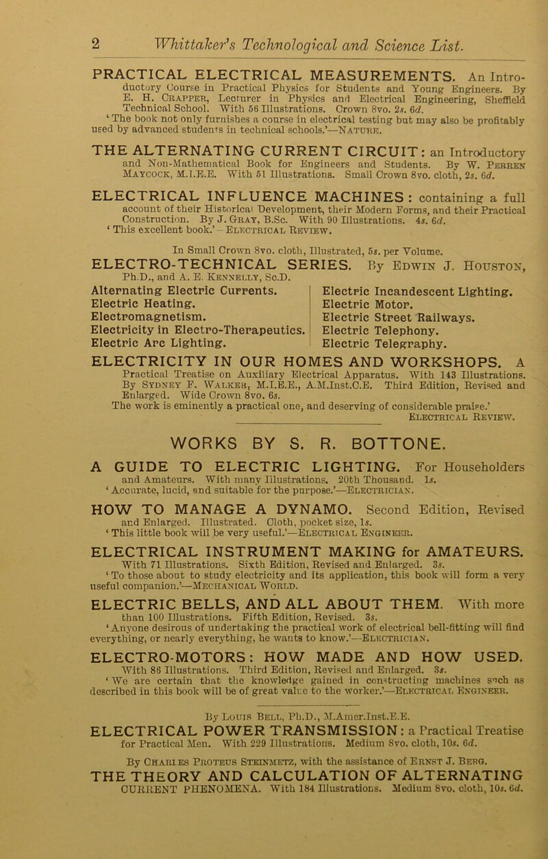 PRACTICAL ELECTRICAL MEASUREMENTS. An Intro- ductory Course in Practical Physics for Students and Young Engineers. By E. H. Crapper, Lecturer in Physics and Electrical Engineering, Sheffield Technical School. With 56 Illustrations. Crown 8vo. 2s. 6d. ‘ The book not only furnishes a course in electrical testing but may also be profitably used by advanced students in technical schools.’—Nature. THE ALTERNATING CURRENT CIRCUIT: an Introductory and Non-Mathematical Book for Engineers and Students. By W. Pebren Maycock, M.I.E.E. With 51 Illustrations. Small Crown 8vo. cloth, 2s. 6d. ELECTRICAL INFLUENCE MACHINES: containing a full account of their Historical Development, their Modern Forms, and their Practical Construction. By J. Gray, B.Sc. With 90 Illustrations. 4s. 6rf. ‘ This excellent book.’ - Electrical Review. In Small Crown 8vo. cloth, Illustrated, 5s. per Volume. ELECTRO-TECHNICAL SERIES. Ph D., and A. E. Kennelly, Sc.D. Alternating Electric Currents. Electric Heating. Electromagnetism. Electricity in Electro-Therapeutics. Eleetrie Arc Lighting. By Edwin J. Houston, Electric Incandescent Lighting. Electric Motor. Electric Street Railways. Eleetrie Telephony. Electric Telegraphy. ELECTRICITY IN OUR HOMES AND WORKSHOPS. A Practical Treatise on Auxiliary Electrical Apparatus. With 143 Illustrations. By Sydney P. Walker, M.I.E.E., A.M.Inst.C.E. Third Edition, Revised and Enlarged. Wide Crown 8vo. 6s. The work is eminently a practical one, and deserving of considerable praise.’ Electrical Review. WORKS BY S. R. BOTTONE. A GUIDE TO ELECTRIC LIGHTING. For Householders and Amateurs. With many Illustrations. 20th Thousand, 1a. ‘ Accurate, lucid, and suitable for the purpose.’—Electrician. HOW TO MANAGE A DYNAMO. Second Edition, Revised and Enlarged. Illustrated. Cloth, pocket size, Is. ‘ This little book will be very useful.’—Electrical Engineer. ELECTRICAL INSTRUMENT MAKING for AMATEURS. With 71 Illustrations. Sixth Edition, Revised and Enlarged. 3s. ‘ To those about to study electricity and its application, this book will form a very useful companion.’—Mechanical World. ELECTRIC BELLS, AND ALL ABOUT THEM. With more than 100 Illustrations. Fifth Edition, Revised. 3s. ‘Anyone desirous of undertaking the practical work of electrical bell-fitting will find everything, or nearly everything, he wants to know.’—Electrician. ELECTROMOTORS: HOW MADE AND HOW USED. With 86 Illustrations. Third Edition, Revised and Enlarged. 3s. ‘ We are certain that the knowledge gained in constructing machines such as described in this book will be of great value to the worker.’—Electrical Engineer. By Louis Bell, Ph.D., M.Amer.Inst.E.E. ELECTRICAL POWER TRANSMISSION : a Practical Treatise for Practical Men. With 229 Illustrations. Medium 8vo. cloth, 10a. 6d. By Charies Proteus Steinjietz, with the assistance of Ernst J. Berg. THE THEORY AND CALCULATION OF ALTERNATING CURRENT PHENOMENA. With 184 Illustrations. Medium Svo. cloth, 10a. 6d.