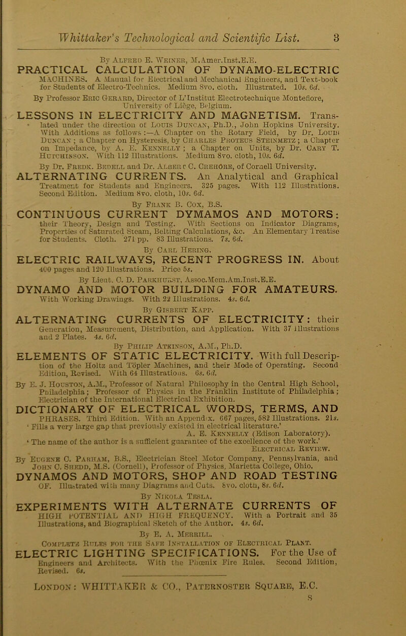 By Alfred E. Weiner, M.A,mer.Inst.E.E. PRACTICAL CALCULATION OF DYNAMO-ELECTRIC MACHINES. A Manual for Electrical and Mechanical Engineers, and Text-book for Students of Electro-Technics. Medium 8vo. cloth. Illustrated. 10s. Gd. By Professor Eric Gerard, Director of L’Institut Electrotechnique Montefiore, University of Liege, Belgium. LESSONS IN ELECTRICITY AND MAGNETISM. Trans- • lated under the direction of Louis Duncan, Ph.D., John Hopkins University. With Additions as follows :—A Chapter on the ftotary Pield, by Dr. Louis Duncan ; a Chapter on Hysteresis, by Charles Proteus Steinmetz; a Chapter on Impedance, by A. E. Kexnelly ; a Chapter on Units, by Dr. Cary T. Hutchinson. With 112 Illustrations. Medium 8vo. cloth, 10s. fid. By Dr. Fredk. Bedell and Dr. Albert C. CrehOre, of Cornell University. ALTERNATING CURRENTS. An Analytical and Graphical Treatment for Students and Engineers. 325 pages. With 112 Illustrations. Second Edition. Medium 8vo. cloth, 1(L. fid. By Frank B. Cox, B.S. CONTINUOUS CURRENT DYMAMOS AND MOTORS: their Theory, Design and Testing. With Sections on Indicator Diagrams, Properties of Saturated Steam, Belting Calculations, &c. An Elementary Treatise for Students. Cloth. 271pp. 83 Illustrations. 7s. Gd. By Carl Hering. ELECTRIC RAILWAYS, RECENT PROGRESS IN. About 400 pages and 120 Illustrations. Price 5s. By Lieut. 0. D. Parkhurst, Assoc.Mem.Am.Inst.E.E. DYNAMO AND MOTOR BUILDING FOR AMATEURS. With Working Drawings. With 22 Illustrations. 4s. Gd. By Gisbert Kapp. ALTERNATING CURRENTS OF ELECTRICITY: their Generation, Measurement, Distribution, and Application. With 37 illustrations and 2 Plates. 4s. Gd. By Philip Atkinson, A.M., Ph.D. ELEMENTS OF STATIC ELECTRICITY. With full Descrip- tion of the Holtz and Topler Machines, and their Mode of Operating. Second Edition, Revised. With 64 Illustrations. 6.s. Gd. By E. J. Houston, A.M., Professor of Natural Philosophy in the Central High School, Philadelphia; Professor of Physic.-: in the Franklin Institute of Philadelphia ; Electrician of the International Electrical Exhibition. DICTIONARY OF ELECTRICAL WORDS, TERMS, AND PHRASES. Third Edition. With an Appendix. 667 pages, 582 Illustrations. 21s. ‘ Fills a very large gap that previously existed in electrical literature.’ A. E. Kknnelly (Edison Laboratory). * The name of the author is a sufficient guarantee of the excellence of the work.’ Electrical Review. By Eugene 0. Parham, B.S., Electrician Steel Motor Company, Pennsylvania, and John C. Shedd, M.S. (Cornell), Professor of Physics, Marietta College, Ohio. DYNAMOS AND MOTORS, SHOP AND ROAD TESTING OF. Illustrated with many Diagrams ami Cuts. 8vo. cloth, 8.?. Gd. By Nikola Tesla. EXPERIMENTS WITH ALTERNATE CURRENTS OF HIGH POTENTIAL AND HIGH FREQUENCY. With a Portrait and 35 Illustrations, and Biographical Sketch of the Author. 4,t. Gd. By E. A. Merrill. , Complete Rules for the Safe Installation of Electrical Plant. ELECTRIC LIGHTING SPECIFICATIONS. For the Use of Engineers and Architects. With the Phoenix Fire Rules. Second Edition, Revised. 6*. London: WHITTAKER & CO., Paternoster Square, E.C. s