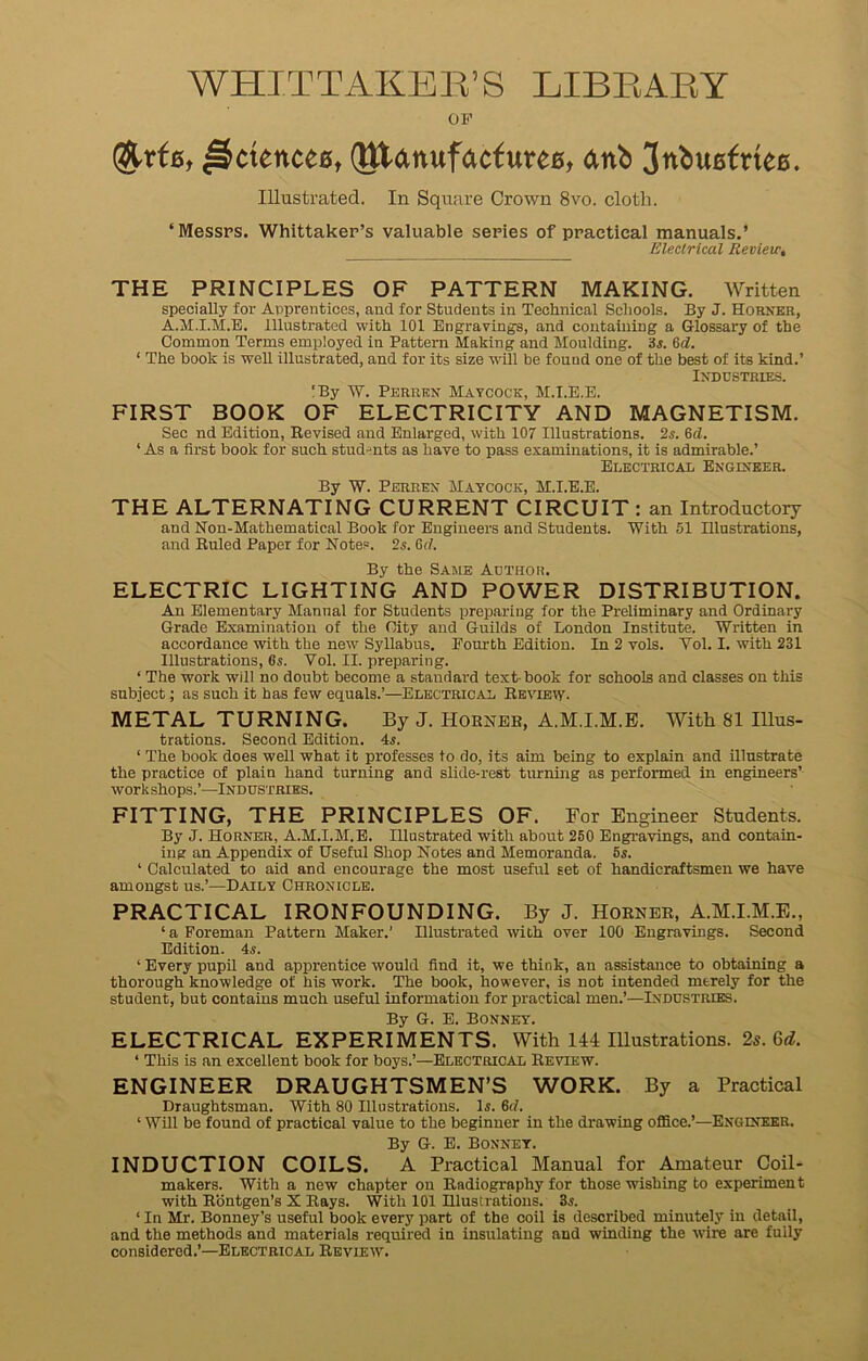 WHITTAKER’S LIBRARY OP $trf6t jSctenceB, (JttanufacfureB, anb JnbuBfttee. Illustrated. In Square Crown 8vo. cloth. ‘Messrs. Whittaker’s valuable series of practical manuals.’ Electrical Review, THE PRINCIPLES OF PATTERN MAKING. Written specially for Apprentices, and for Students in Technical Schools. By J. Horner, A.M.I.M.E. Illustrated with 101 Engravings, and containing a Glossary of the Common Terms employed in Pattern Making and Moulding, 3 a 6d. ‘ The book is well illustrated, and for its size wall be found one of the best of its kind.’ Industries. !By W. Perrkn Maycock, M.I.E.E. FIRST BOOK OF ELECTRICITY AND MAGNETISM. Sec nd Edition, Revised and Enlarged, with 107 Illustrations. 2s. 6d. ‘ As a first book for such students as have to pass examinations, it is admirable.’ Electrical Engineer. By W. Perrex Maycock, M.I.E.E. THE ALTERNATING CURRENT CIRCUIT : an Introductory and Non-Mathematical Book for Engineers and Students. With 51 Illustrations, and Ruled Paper for Notes. 2s. 6d. By the Same Author. ELECTRIC LIGHTING AND POWER DISTRIBUTION. An Elementary Manual for Students preparing for the Preliminary and Ordinary Grade Examination of the City and Guilds of London Institute. Written in accordance with the new Syllabus. Fourth Edition. In 2 vols. Yol. I. with 231 Illustrations, 6s. Vol. II. preparing. ‘ The work will no doubt become a standard text-book for schools and classes on this subject; as such it has few equals.’—Electrical Review. METAL TURNING. By J. Horner, A.M.I.M.B. With 81 Illus- trations. Second Edition. 4a ‘ The book does well what it professes to do, its aim being to explain and illustrate the practice of plain hand turning and slide-rest turning as performed in engineers’ workshops.’—Industries. FITTING, THE PRINCIPLES OF. For Engineer Students. By J. Horner, A.M.I.M.E. Illustrated with about 250 Engravings, and contain- ing an Appendix of Useful Shop Notes and Memoranda. 5s. ‘ Calculated to aid and encourage the most useful set of handicraftsmen we have amongst us.’—Daily Chronicle. PRACTICAL IRONFOUNDING. By J. Horner, A.M.I.M.E., ‘ a Foreman Pattern Maker.’ Illustrated with over 100 Engravings. Second Edition. 4a ‘ Every pupil and apprentice would find it, we think, an assistance to obtaining a thorough knowledge of his work. The book, however, is not intended mtrely for the student, but contains much useful information for practical men.’—Industries. By G. E. Bonney. ELECTRICAL EXPERIMENTS. With 144 Illustrations. 2s. 6d. ‘ This is an excellent book for boys.’—Electrical Review. ENGINEER DRAUGHTSMEN’S WORK. By a Practical Draughtsman. With 80 Illustrations. 1a 6d. ‘ Will be found of practical value to the beginner in the drawing office.’—Engineer. By G. E. Bonnet. INDUCTION COILS. A Practical Manual for Amateur Coil- makers. With a new chapter on Radiography for those wishing to experiment with Rontgen’s X Rays. With 101 Illustrations. 3a ‘ In Mr. Bonney’s useful book every part of the coil is described minutely in detail, and the methods and materials required in insulating and winding the wire are fully considered.’—Electrical Review.