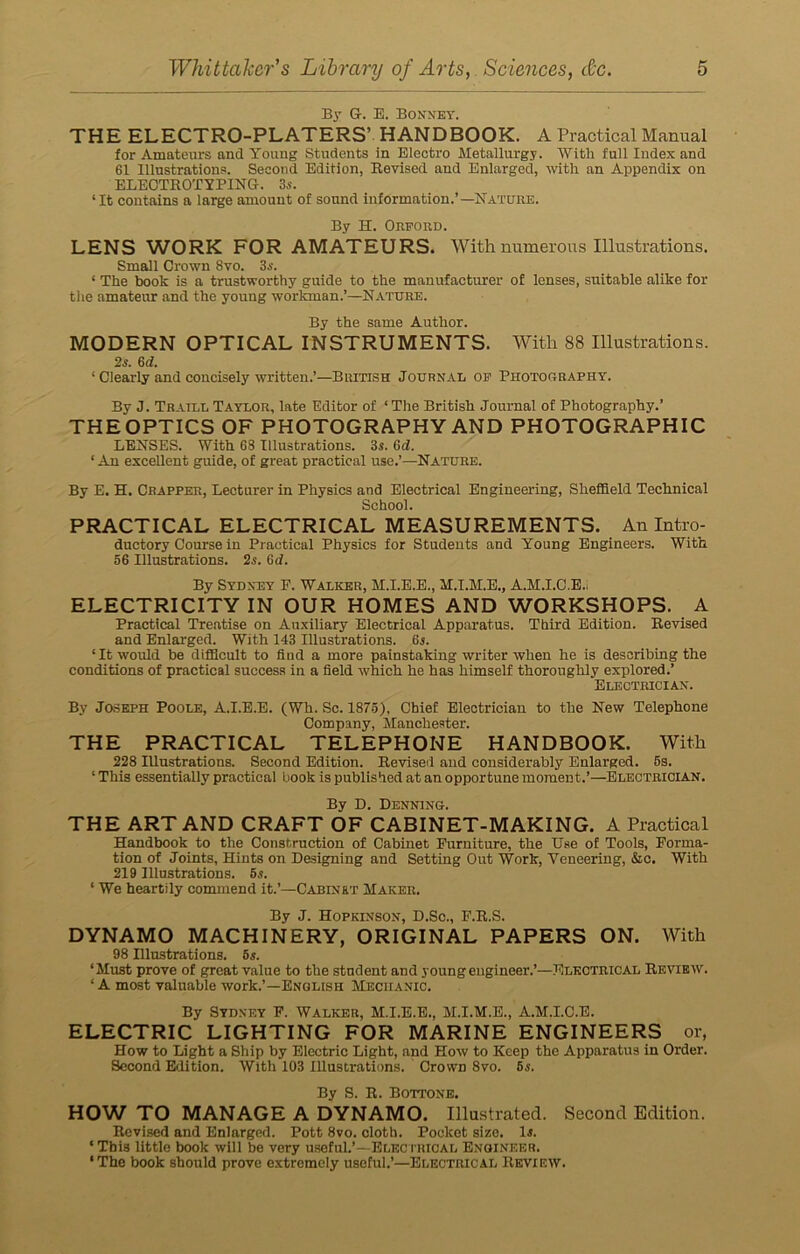 By G. E. Bonnet. THE ELECTRO-PLATERS’ HANDBOOK. A Practical Manual for Amateurs and Young Students in Electro Metallurgy. With full Index and 61 Illustrations. Second Edition, Revised and Enlarged, with an Appendix on ELECTROTYPING-. 3s. 4 It contains a large amount of sound information.’—Nature. By H. Ohford. LENS WORK FOR AMATEURS. With numerous Illustrations. Small Crown 8vo. 3s. 4 The book is a trustworthy guide to the manufacturer of lenses, suitable alike for the amateur and the young workman.’—Nature. By the same Author. MODERN OPTICAL INSTRUMENTS. With 88 Illustrations. 2s. 6 d. 1 Clearly and concisely written.’—British Journal of Photography. By J. Traill Taylor, late Editor of ‘The British Journal of Photography.’ THE OPTICS OF PHOTOGRAPHY AND PHOTOGRAPHIC LENSES. With 68 Illustrations. 3s. 6d. 4 An excellent guide, of great practical use.’—Nature. By E. H. Crapper, Lecturer in Physics and Electrical Engineering, Sheffield Technical School. PRACTICAL ELECTRICAL MEASUREMENTS. An Intro- ductory Course in Practical Physics for Students and Young Engineers. With 56 Illustrations. 2s. 6d. By Sydney F. Walker, M.I.E.E., M.I.M.E., A.M.I.O.E., ELECTRICITY IN OUR HOMES AND WORKSHOPS. A Practical Treatise on Auxiliary Electrical Apparatus. Third Edition. Revised and Enlarged. With 143 Illustrations. 6s. 4 It would be difficult to fiud a more painstaking writer when he is describing the conditions of practical success in a field which he has himself thoroughly explored.’ Electrician. By Joseph Poole, A.I.E.E. (Wh. Sc. 1875), Chief Electrician to the New Telephone Company, Manchester. THE PRACTICAL TELEPHONE HANDBOOK. With 228 Illustrations. Second Edition. Revised and considerably Enlarged. 5s. 4 This essentially practical hook is published at an opportune moment.’—Electrician. By D. Denning. THE ART AND CRAFT OF CABINET-MAKING. A Practical Handbook to the Construction of Cabinet Furniture, the Use of Tools, Forma- tion of Joints, Hints on Designing and Setting Out Work, Veneering, &c. With 219 Illustrations. 5s. 4 We heartily commend it.’—Cabinet Maker. By J. Hopkinson, D.Sc., F.R.S. DYNAMO MACHINERY, ORIGINAL PAPERS ON. With 98 Illustrations. 5s. ‘Must prove of great value to the student and young engineer.’—Electrical Review. 4 A most valuable work.’—English Mechanic. By Sydney F. Walker, M.I.E.E., M.I.M.E., A.M.I.C.E. ELECTRIC LIGHTING FOR MARINE ENGINEERS or, How to Light a Ship by Electric Light, and How to Keep the Apparatus in Order. Second Edition. With 103 Illustrations. Crown 8vo. 5s. By S. R. Bottone. HOW TO MANAGE A DYNAMO. Illustrated. Second Edition. Revised and Enlarged. Pott 8vo. cloth. Pocket size. 1.5. 4 This little book will be very useful.’—Electrical Engineer. ‘The book should prove extremely useful.’—Electrical Review.