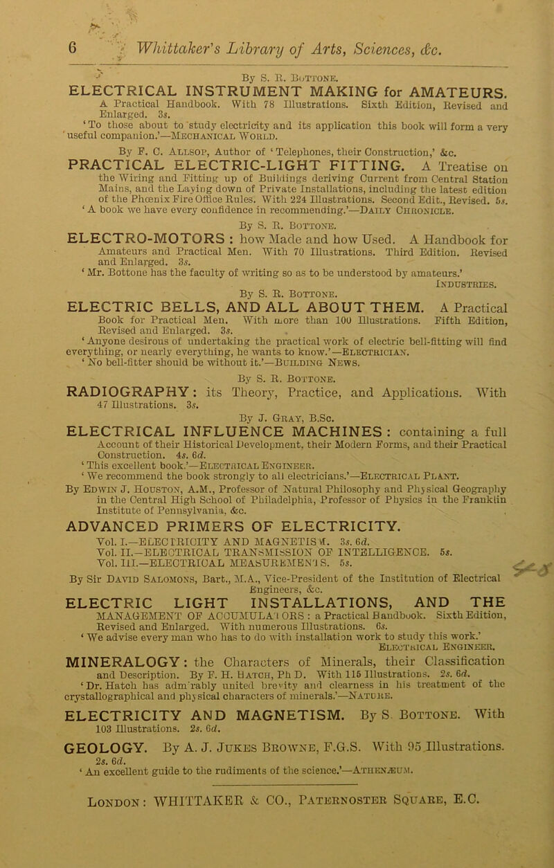 J By S. B. Bottone. ELECTRICAL INSTRUMENT MAKING for AMATEURS. A Practical Handbook. With 78 Illustrations. Sixth Edition, Ilevised and Enlarged. 3s. ‘ To those about to study electricity and its application this book will form a very 'useful companion.’—Mechanical Would. By P. C. Allsop, Author of ‘ Telephones, their Construction,’ &c. PRACTICAL ELECTRIC-LIGHT FITTING. A Treatise on the Wiring and Pitting up of Buildings deriving Current from Central Station Mains, and the Laving down of Private Installations, including the latest edition of the Phcenix Fire Office Buies. With 224 Illustrations. Second Edit., Bevised. 5.*. ‘ A book we have every confidence in recommending.’—Daily Chronicle. By S. B. Bottone. ELECTRO-MOTORS : how Made and how Used. A Handbook for Amateurs and Practical Men. With 70 Illustrations. Third Edition. Bevised and Enlarged. 3.9. 1 Mr. Bottone has the faculty of writing so as to be understood by amateurs.’ Industries. By S. B. Bottone. ELECTRIC BELLS, AND ALL ABOUT THEM. A Practical Book for Practical Men. With more than 100 Illustrations. Fifth Edition, Bevised and Enlarged. 3.9. ‘ Anyone desirous of undertaking the practical work of electric bell-fitting will find everything, or nearly everything, he wants to know.’—Electrician. ‘ No bell-fitter should be without it.’—Building News. By S. B. Bottone. RADIOGRAPHY: its Theory, Practice, and Applications. With 47 Illustrations. 3.9. By J. Gray, B.Sc. ELECTRICAL INFLUENCE MACHINES : containing a full Account of their Historical Development, their Modern Forms, and their Practical Construction. 4.9. 6d. ‘ This excellent book.’—Electrical Engineer. 1 We recommend the book strongly to all electricians.’—Electrical Plant. By Edwin J. Houston, A.M., Professor of Natural Philosophy and Phjsical Geography in the Central High School of Philadelphia, Professor of Physics in the Franklin Institute of Pennsylvania, &c. ADVANCED PRIMERS OF ELECTRICITY. Yol. I.—ELEC IBICITY AND MAGNETIS VT. 3s. 6d. Yol. II.—ELEOTBICAL TBANSMISSION OF INTELLIGENCE. 5s. Yol. HI.—ELEOTBIOAL MEASTJBEMEN'J S. 5s. By Sir David Salomons, Bart., M.A., Yice-Presideut of the Institution of Electrical Engineers, &c. ELECTRIC LIGHT INSTALLATIONS, AND THE MANAGEMENT OF ACOUMULA'l OBS : a Practical Bandbuok. Sixth Edition, Bevised and Enlarged. With numerous Illustrations. G.9. ‘ We advise every man who has to do with installation work to study this work.’ Electrical Engineer. MINERALOGY: the Characters of Minerals, their Classification and Description. By F. H. Batch, Ph D. With 115 Illustrations. 2s. Gd. ‘Dr. Hatch has adm rably united brevity and clearness in his treatment of the crystallographical and physical characters of minerals.’—Natore. ELECTRICITY AND MAGNETISM. By S Bottone. With 103 Hlustrations. 2s. Gd. GEOLOGY. By A. J. Jukes Bbowne, F.G.S. With 05.Illustrations. 2s. Gd. ‘ An excellent guide to the rudiments of the science.’—Athenaeum. London: WHITTAKER & CO., Patebnosteb Squabe, E.C.