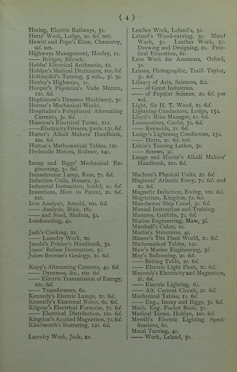 Hering, Electric Railways, 5-r. Hertz’ Work, Lodge, 2s. 6d. net. Hewitt and Pope’s Elem. Chemistry, 9d. net. Highways Management, Hooley, is. Bridges, Silcock. Hobbs’ Electrical Arithmetic, is. Hoblyn’s Medical Dictionary, ior. 6d. Holtzapffel’s Turning, 5 vols., 5/. gs. Hooley’s Highways, ir. Hooper’s Physician’s Vade Mecum, 12s. 6 d. Hopkinson’s Dynamo Machinery, 5^. Horner’s Mechanical Works. Hospitalier’s Polyphased Alternating Currents, 3s. 6d. Houston’s Electrical Terms, 21 s. Electricity Primers, 3 vols. 13J. 6d. Hurter’s Alkali Makers’ Handbook, 1 or. 6d. Hutton’s Mathematical Tables, I2r. Hydraulic Motors, Bodmer, 14^. Imray and Biggs’ Mechanical En- gineering, 3^. 6d. Incandescent Lamp, Ram, 7s. 6d. Induction Coils, Bonney, 3.?. Industrial Instruction, Seidel, 2s. 6d. Inventions, How to Patent, 2s. 6d. net. Iron Analysis, Arnold, ior. 6d. Analysis, Blair, i8r. and Steel, Skelton, 5r. Ironfounding, 45-. Jack’s Cooking, 2s. Laundry Work, 2s. Jacobi’s Printer’s Handbook, 5s. Jones’ Refuse Destructors, 5r. Jukes-Browne’s Geology, 2r. 6d. Kapp’s Alternating Currents, 4.r. 6d. Dynamos, See., 10s. 6d. Electric Transmission of Energy, 1 or. 6d. Transformers, 6r. Kennedy’s Electric Lamps, 2r. 6d. Kennelly’s Electrical Notes, 6r. 6d. Kilgour’s Electrical Formulae, 7r. 6d. Electrical Distribution, ior. 6d. Kingdon’s Applied Magnetism, Js. 6d. Klindworth’s Stuttering, I2r. 6d. Laundry Work, Jack, 2r. Leather Work, Leland’s, Sr. Leland’s Wood-carving, 5r. Metal Work, 5r. Leather Work, 5r. Drawing and Designing, 2r. Prac- tical Education, 6r. Lens Work for Amateurs, Orford, 3-f- Lenses, Photographic, Traill Taylor, 3r. 6d. Library of Arts, Sciences, &c. of Great Industries. of Popular Science, 2r. 6d. per vol. Light, Sir H. T. Wood, 2r. 6d. Lightning Conductors, Lodge, 15^. Lloyd’s Mine Manager, ir. 6d. Locomotives, Cooke, 7s. 6d. Reynolds, 2r. 6d. Lodge’s Lightning Conductors, I5r. Hertz, 2r. 6d. net. Lukin’s Turning Lathes, 3r. Screws, 3^. Lunge and Hurter’s Alkali Makers’ Handbook, ior. 6d. Maclean’s Physical Units, 2s. 6d. Maginnis’ Atlantic Ferry, 7s. 6d. and 2s. 6d. Magnetic Induction, Ewing, io.r. 6d. Magnetism, Kingdon, 7s. 6d. Manchester Ship Canal, 35. 6d. Manual Instruction and Training. Manures, Griffiths, Js. 6d. Marine Engineering, Maw, 3/. Marshall’s Cakes, u. Martin’s Structures, 4J. Massee’s The Plant World, 2s. 6d. Mathematical Tables, 12s. Maw’s Marine Engineering, 3/. May’s Ballooning, 2s. 6d. Belting Table, 2s. 6d. Electric Light Plant, 2s. 6d. Maycock’s Electricity and Magnetism, 2s. 6d. Electric Lighting, 6.r. Alt. Current Circuit, 2J. 6d. Mechanical Tables, is. 6d. Eng., Imray and Biggs, 3s. 6d. Mech. Eng. Pocket Book, 5s. Medical Terms, Hoblyn, io.r. 6d. Merrill’s Electric Lighting Speci- fications, 6s. Metal Turning, 4-r. Work, Leland, 5-r.