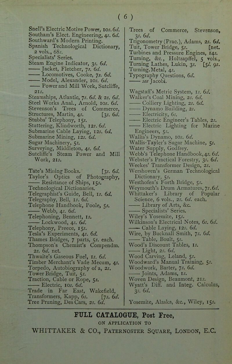 Snell’s Electric Motive Power, 10s. 6d. Southam’s Elect. Engineering, 4J. 6d. Southward’s Modern Printing. Spanish Technological Dictionary, 2 vols., 6Sj. Specialists’ Series. Steam Engine Indicator, 3J. 6d. Jacket, Fletcher, 7s. 6d. Locomotives, Cooke, 7s. 6d. Model, Alexander, ioj. 6d. Power and Mill Work, Sutcliffe, 21 j. Steamships, Atlantic, 7s. 6d. & 2j. 6d. Steel Works Anal., Arnold, ioj. 6d. Stevenson’s Trees of Commerce, Structures, Martin, 4s. [3J. 6d. Stubbs’ Telephony, 155. Stuttering, Kliud worth, I2J. 61J. Submarine Cable Laying, 12j. 6d. Submarine Mining, 12s. 6d. Sugar Machinery, $s. Surveying, Middleton, 4s. 6d. Sutcliffe’s Steam Power and Mill Work, 21 s. Tate’s Mining Books. [3J. 6d. Taylor’s Optics of Photography, Resistance of Ships, 15J. Technological Dictionaries. Telegraphist’s Guide, Bell, ij. 6d. Telegraphy, Bell, is. 6d. Telephone Handbook, Poole, 5J. Webb, 4j. 6d. Telephoning, Bennett, is. Lockwood, 4s. 6d. Telephony, Preece, 15J. Tesla’s Experiments, 4s. 6d. Thames Bridges, 7 parts, 51. each. Thompson’s Chemist’s Compendm. 2s. 6d. net. Thwaite’s Gaseous Fuel, is. 6d. Timber Merchant’s Vade Mecum, 4J. Torpedo, Autobiography of a, 2s. Tower Bridge, Tuit, 5s. Traction, Cable or Rope, 5J. Electric, 10s. 6d. Trade in Far East, Wakefield, Transformers, Kapp, 6s. [7J. 6d. Tree Pruning, Des Cars, 2s. 6d. Trees of Commerce, Stevenson, 31. 6d. Trigonometry (Prac.), Adams, 2s. 6d. Tuit, Tower Bridge, 5s. [net. Turbines and Pressure Engines, 14J. Turning, &c., Holtzapffel, 5 vols., Turning Lathes, Lukin, 3J. [5/. 9s. Turning, Metal, 4J. Typography Questions, 6d. see Jacobi. Wagstaff’s Metric System, ij'. 6d. Walker’s Coal Mining, 2s. 6d. Colliery Lighting, 2s. 6d. Dynamo Building, 2s. Electricity, 6s. Electric Engineer’s Tables, 2s. Electric Lighting for Marine Engineers, 5j. Wallis’s Dynamo, ioj-. 6d. Wallis-Tayler’s Sugar Machine, 5r. Water Supply, Godfrey. Webb’s Telephone Handbook, 4^. 6d. Webster’s Practical Forestry, 3^. 6d. Weekes’ Transformer Design, 2s. Wershoven’s German Technological Dictionary, 5s. Westhofen’s Forth Bridge, 5-r. Weymouth’s Drum Armatures, Js.6d. Whittaker’s Library of Popular Science, 6 vols., 2s. 6d. each. Library of Arts, &c. Specialists’ Series. Wiley’s Yosemite, 15J. Wilkinson’s Electrical Notes, 6s. 6d. Cable Laying, 12s. 6d. Wire, by Bucknall Smith, Js. 6d. Table, Boult, 5-f. Wood’s Discount Tables, ij. Light, 2s. 6d. Wood Carving, Leland, 5J. Woodward’s Manual Training, 5-f- Woodwork, Barter, 7s. 6d. Joints, Adams, ij. Woven Design, Beaumont, 21 j. Wyatt’s Diff. and Integ. Calculus, 3J. 6d. Yosemite, Alaska, See., Wiley, 15^ FULL CATALOGUE, Post Free, ON APPLICATION TO WHITTAKER & CO., Paternoster Square, London, E.C.