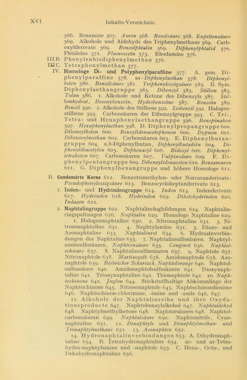 566. Rosamine 567- A urin 568. Rosolsäure 568. Eupittonsäure 569. Alkohole und Aldehyde des TriphenyImethans 569. Carb- oxylderivate 569. Benzolphtalin 569. Diphenylphtalid 570. Phtalei'ne 571. Fluorescetn 573. Rhodamine 576. IIIB. Phenylenbisdiphenylmethan 576. ILIC. Tetraphenylmethan 577. IV. Homologe Di- und Polyphenylparaffine 577. A. gern. Di- phenylparaf f ine 578. as - Diphenylaethan 578. Diphenyl- keten 580. Benzilsäure 581. Tnphenylessigsäure 583. B. Sym. Diphenylaethangruppe 583. Dibenzyl 583. Stilben 583. Tolan 586. 1. Alkohole und Ketone des Dibenzyls 587. Stil- benhydrat, Desoxybenzoin, Hydrobenzoine 587. Benzoin 589. Benzil 590. 2. Alkohole des Stilbens 592. Isobenzil 592. Halogen- stilbene 593. Carbonsäuren der Dibenzylgruppe 593. C. Tri-, Tetra- und Hexaphenylaethangruppe 596. Benzpinakon 597. Hexaphenylaethan 598. D. Diphenylpropangruppe 600. Dibenzylketon 600. Benzylidenacetophenon 600. Dypnon 601. DibenzoyImethan 602. Carbonsäuren 603. E. Diphenylbutan- gruppe 604. a,b-Diphenylbutan, Diphenylbutadien 604. Di- phenyldiacetylen 605. Diphenacyl 606. Bidesyl 606. Diphenyl- tetraketon 607. Carbonsäuren 607. Vulpinsäure 609. F. Di- pheny lpentangruppe 609. Dibenzylidenaceton 610. Benzamaron 611. G. Diphenylhexangruppe und höhere Homologe 611. B. Condensirte Kerne 612. Benzotrimethylen- oder Norcaranderivate: Pseudophenylessigsäure 613. Benzocycloheptanderivate 613. 1. Inden- und Hydrindengruppe 614. Inden 614. Indenderivate 617. Hydrinden 618. Hydrindon 619. Diketohydrinden 620. Indazen 621. 2. Naphtalingruppe 622. Naphtalinringbildungen 624. Naphtalin- ringspaltungen 626. Naphtalin 629. Homologe Naplitaline 629. 1. Halogennaphtaline 630. 2. Nitronaphtaline 631. 3. Ni- trosonaphtaline 631. 4. Naphtylamine 631. 5. Diazo- und Azonaphtaline 633. Naphtalinrot 634. 6. Hydrazinverbin- dungen des Naphtalins 635. 7. Naphtalinsulfosäuren. Naphtyl- aminsulfosäuren, Naphtionsäure 635. Congorot 636. Naphtol- schwarz 637. 8. Naphtalinsulfinsäuren 637. 9. Naphtole 637. Nitronaphtole 638. Martiusgelb 638. Amidonaphtole 638. Azo- naplitole 639. Biebricher Scharlach, Naphtolorange 640. Naphtol- sulfonsäure 640. Amidonaphtolsulfosäuren 641. Dioxynapli- taline 641. Trioxynaphtaline 642. Thionaphtole 642. 10. Naph- tochinone 642. Juglon 644. Stickstoffhaltige Abkömmlinge der Naphtochinone 645. Nitrosonaphtole 645. Naphtochinondioxime 646. Naphtochinon-chlorimine, -imine und -anile 646, 647. 11. Alkohole der Naphtalin reihe und ihre Oxyda- tionsproducte 647. Naphtobenzylalkohol 647. Naphtaldehyd 648. Naphtylmethylketone 648. Naphtoesäuren 648. Naphtol- carbonsäuren 649. Naphtalsäure 650. Naphtonitrile, Cyan- naphtaline 651. 12. Dinaphtyle und Dinaphtylmethan- und TrinaphtyImethane 651. 13. Acenaphten 652. 14. Hydronaphtalinverbindungen 653. A. Dihydronaph- taline 654. B. Tetrahydronaphtaline 654. ac- und ar-Tetra- hydro-naphtylamine und -naphtole 655. C. Hexa-, Octo-, und Dekahydronaphtaline 656.