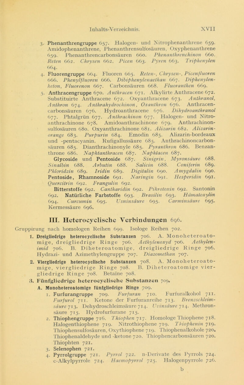 3. Phenanthrengruppe 657. Halogen- und Nitrophenanthrene 659. Amidophenanthrene, Phenanthrensulfosäuren, Oxyphenanthrene 659. Phenanthrencarbonsäuren 660. Phenanthrenchinon 660. Reten 662. Chrysen 662. Picen 663. Pyren 663. Triphenylen 664. 4. Fluorengruppe 664. Fluoren 665. Reten-, Chrysen-, Picenfluoren 666. Phenylfluoren 666. Dibiphenylenaethan 667. Diphenylen- keton, Fluorenon 667. Carbonsäuren 668. Fluoranthen 669. 5. Anthracengruppe 670. Anthracen 671. Alkylirte Anthracene 672. Substituirte Anthracene 672. Oxyanthracene 673. Anthranol, Anthron 674. Anthrahydrochinon, Oxanthron 676. Anthracen- carbonsäuren 676. Hydroantliracene 676. Dihydroanthranol 677. Phtalgrün 677. Anthrachinon 677. Halogen- und Nitro- anthrachinone 678. Amidoanthrachinone 679. Anthrachinon- sulfosäuren 680. Oxyanthrachinone 681. Alizarin 682. Alizarin- orange 683. Purpurin 684. Emodin 685. Alizarin-bordeaux und -pentacyanin. Rufigallussäure 685. Anthrachinoncarbon- säuren 685. Dianthrachinonyle 685. Pyranthron 686. Benzan- tlirone 686. Naphtanthracen 687. Naphtacen 687. Glycoside und Pentoside 687. Sinigrin, Myronsäure 688. Sinalbin 688. Arbutin 688. Salicin 688. Coniferin 689. Phloridzin 689. Iridin 689. Digitalin 690. Amygdalin 690. Pentoside, Rhamnoside 691. Naringin 691. Hesperidin 691. Quercitrin 692. Frangulin 692. Bitterstoffe 692. Cantharidin 692. Pikrotoxin 692. Santonin 692. Natürliche Farbstoffe 693. Brasilin 693. Hümatoxylin 694. Curcumin 695. Usninsäure 695. Carminsäure 695. Kermessäure 696. III. Heterocyclische Verbindungen 696. uppirung nach homologen Reihen 699. Isologe Reihen 702. 1. Dreigliedrige heterocyclische Substanzen 706. A. Monoheteroato- mige, dreigliedrige Ringe 706. Aetliylenoxyd 706. Aethylen- imid 706. B. Diheteroatomige, dreigliedrige Ringe 706. Hydrazi- und Azimethylengruppe 707. Diazomethan 707. 2. Viergliedrige heterocyclische Substanzen 708. A. Monoheteroato- mige, viergliedrige Ringe 708. B. Diheteroatomige vier- gliedrige Ringe 708. Beta'ine 708. 3. Fünfgliedrige heterocyclische Substanzen 709. A. Monoheteroatomige fünfgliedrige Ringe 709. 1. Furfurangruppe 709. Furfuran 710. Furfuralkohol 711. Furfurol 711. Ketone der Furfuranreihe 713. Brenzschleim- säure 713. Dehydroschleimsäure 714. Uvinsäure 714. Methron- säure 715. Hydrofurfurane 715. 2. Thiophengruppe 716. Thiophen 717. Homologe Thiophene 718. Halogentliiophene 719. Nitrothiophene 719. Thiophenin 719. Thiophcnsulfosäuren, Oxythiophene 719. Thiophenalkohole 720. Thiophenaldehyde und -ketone 720. Thiophencarbonsäuren 720. Thiophten 721. 3. Selenophen 721. 4. Pyrrolgruppe 721. Pyrrol 722. n-Derivate des Pyrrols 724. c-Alkylpyrrole 724. Hacmopyrrol 725. Halogenpyrrole 726. b