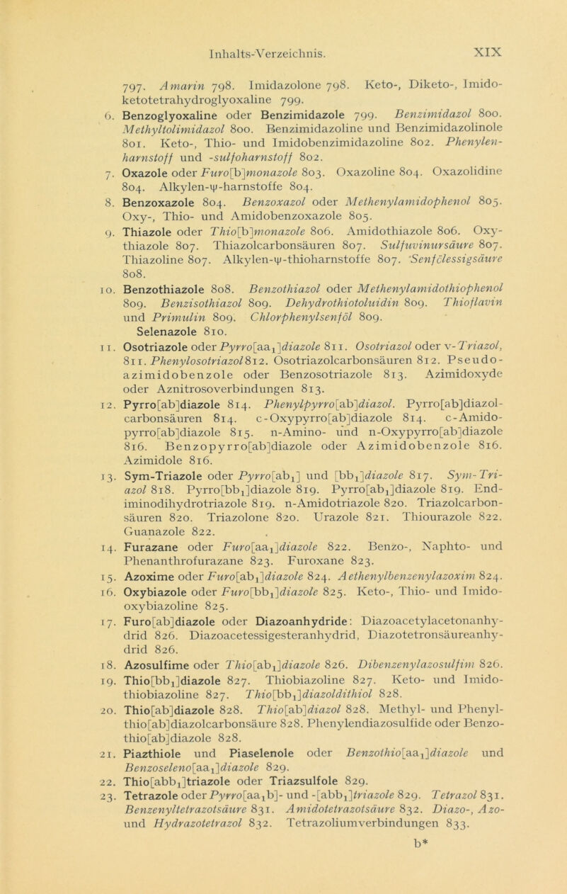 797. A marin 798. Imidazolone 798- Keto-, Diketo-, Imido- ketotetrahydroglyoxaline 799. 6. Benzoglyoxaline oder Benzimidazole 799. Benzimidazol 800. Methyltolimidazol 800. Benzimidazoline und Benzimidazolinole 801. Keto-, Thio- und Imidobenzimidazoline 802. Phenylen- harnstoff und -sulfoharnstoff 802. 7. Oxazole oder Furo[b]monazole 803. Oxazoline 804. Oxazolidine 804. Alkylen-ip-harnstoffe 804. 8. Benzoxazole 804. Benzoxazol oder Methenylamidophenol 805. Oxy-, Thio- und Amidobenzoxazole 805. 9. Thiazole oder Thio[b]monazole 806. Amidothiazole 806. Oxy- thiazole 807. Thiazolcarbonsäuren 807. Sulfuvinursäure 807. Thiazoline 807. Alkylen-iy-thioharnstoffe 807. ‘Senfclessigsäure 808. 10. Benzothiazole 808. Benzothiazol oder Methenylamidothiophenol 809. Benzisothiazol 809. Dehydrothiotoluidin 809. Thioflavin und Primulin 809. Chlorphenylsenföl 809. Selenazole 810. 11. Osotriazole oder Pyrro[aa -l ]diazole 811. Osotriazol oder v- Triazol, 811. Phenylosotriazol812. Osotriazolcarbonsäuren 812. Pseudo- azimidobenzole oder Benzosotriazole 813. Azimidoxyde oder Aznitrosoverbindungen 813. 12. Pyrro[ab]diazole 814. Phenylpyrro\a.b]diazol. Pyrro[ab]diazol- carbonsäuren 814. c-Oxypyrro[ab]diazole 814. c-Amido- pyrro[ab]diazole 815. n-Amino- und n-Oxypyrro[ab]diazole 816. Benzopyrro[ab]diazole oder Azimidobenzole 816. Azimidole 816. 13. Sym-Triazole oder Pyrro [ab x] und [bb {\diazole 817. Sym-Tri- azol 818. Pyrro^b^diazole 819. PyrrofabjJdiazole 819. End- iminodihydrotriazole 819. n-Amidotriazole 820. Triazolcarbon- säuren 820. Triazolone 820. Urazole 821. Thiourazole 822. Guanazole 822. 14. Furazane oder Furo\a.a.i\diazole 822. Benzo-, Naphto- und Phenanthrofurazane 823. Furoxane 823. 15. Azoxime oder Furo[aib{\diazole 824. Aethenylbenzenylazoxim 824. 16. Oxybiazole oder Furo\bbx~\diazole 825. Keto-, Thio- und Imido- oxybiazoline 825. 17. Furo[ab]diazole oder Diazoanhydride: Diazoacetylacetonanhy- drid 826. Diazoacetessigesteranhydrid, Diazotetronsäureanhy- drid 826. 18. Azosulfime oder Thio[a.bi]diazole 826. Dibenzenylazosulfim 826. 19. Thio[bbj]diazole 827. Thiobiazoline 827. Keto- und Imido- thiobiazoline 827. Thio[bbj]diazoldithiol 828. 20. Thio[ab]diazole 828. Thio[äb]diazol 828. Methyl- und Phenyl- thio[ab]diazolcarbonsäure 828. Phenylendiazosulfide oder Benzo- thio[ab]diazole 828. 21. Piazthiole und Piaselenole oder Benzolhio\a.d.l]diazole und Benzoseleno\z.z.{\diazole 829. 22. Thio[abb1]triazole oder Triazsulfole 829. 23. Tetrazole oder Pyvro[a.a.xb]- und -\cibbp\triazole 829. Tetrazol 831. Benzenyltetrazotsäure 831. Amidotetrazotsäure 832. Diazo-, Azo- und Hydrazotetrazol 832. Tetrazoliumverbindungen 833. b*