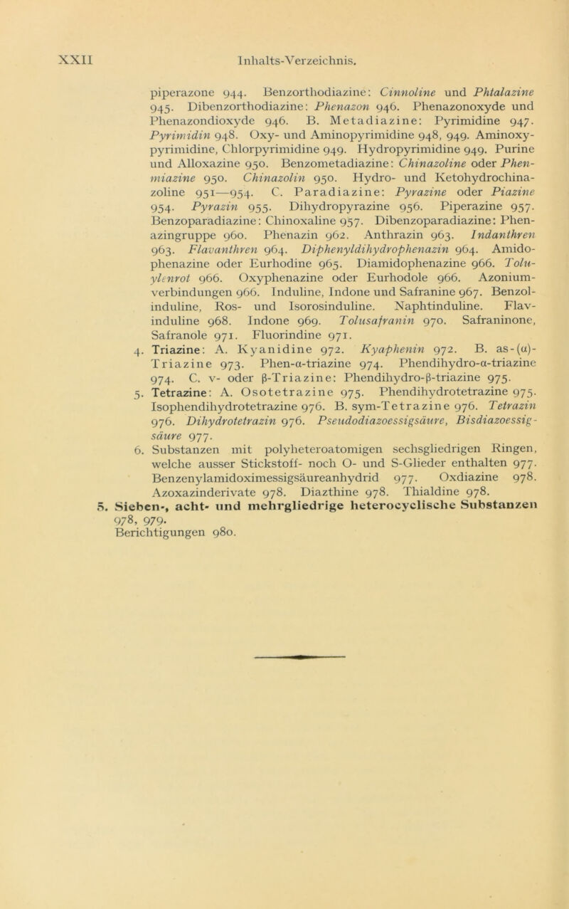 piperazone 944. Benzorthodiazine: Cinnoline und Phtalazine 945. Dibenzorthodiazine: Phenazon 946. Phenazonoxyde und Phenazondioxyde 946. B. Metadiazine: Pyrimidine 947. Pyrimidin 948. Oxy- und Aminopyrimidine 948, 949. Aminoxy- pyrimidine, Chlorpyrimidine 949. Hydropyrimidine 949. Purine und Alloxazine 950. Benzometadiazine: Chinazoline oder Phen- miazine 950. Chinazolin 950. Hydro- und Ketohydrochina- zoline 951—954. C. Paradiazine: Pyrazine oder Piazine 954. Pyrazin 955. Dihydropyrazine 956. Piperazine 957. Benzoparadiazine: Chinoxaline 957. Dibenzoparadiazine: Phen- azingruppe 960. Phenazin 962. Anthrazin 963. Indanthren 963. Flavanthren 964. Diphenyldihydrophenazin 964. Amido- phenazine oder Eurhodine 965. Diamidophenazine 966. Toln- ylenrot 966. Oxyphenazine oder Eurhodole 966. Azonium- verbindungen 966. Induline, Indone und Safranine 967. Benzol- induline, Ros- und Isorosinduline. Naphtinduline. Flav- induline 968. Indone 969. Tolusafranin 970. Safraninone, Safranoie 971. Fluorindine 971. 4. Triazine: A. lvyanidine 972. Kyaphenin 972. B. as-(u)- Triazine 973. Phen-a-triazine 974. Phendihydro-a-triazine 974. C. v- oder ß-Triazine: Phendiliydro-ß-triazine 975. 5. Tetrazine: A. Osotetrazine 975. Phendihydrotetrazine 975. Isophendihydrotetrazine 976. B. sym-Tetrazine 976. Tetrazin 976. Dihydrotetrazin 976. Pseudodiazoessigsäure, Bisdiazoessig- säure 977. 6. Substanzen mit polyheteroatomigen sechsgliedrigen Ringen, welche ausser Stickstoff- noch O- und S-Glieder enthalten 977. Benzenylamidoximessigsäureanhydrid 977. Oxdiazine 978. Azoxazinderivate 978. Diazthine 978. Thialdine 978. 5. Sieben-, acht- und mehrgliedrige heterocyclische Substanzen 978, 979- Berichtigungen 980.