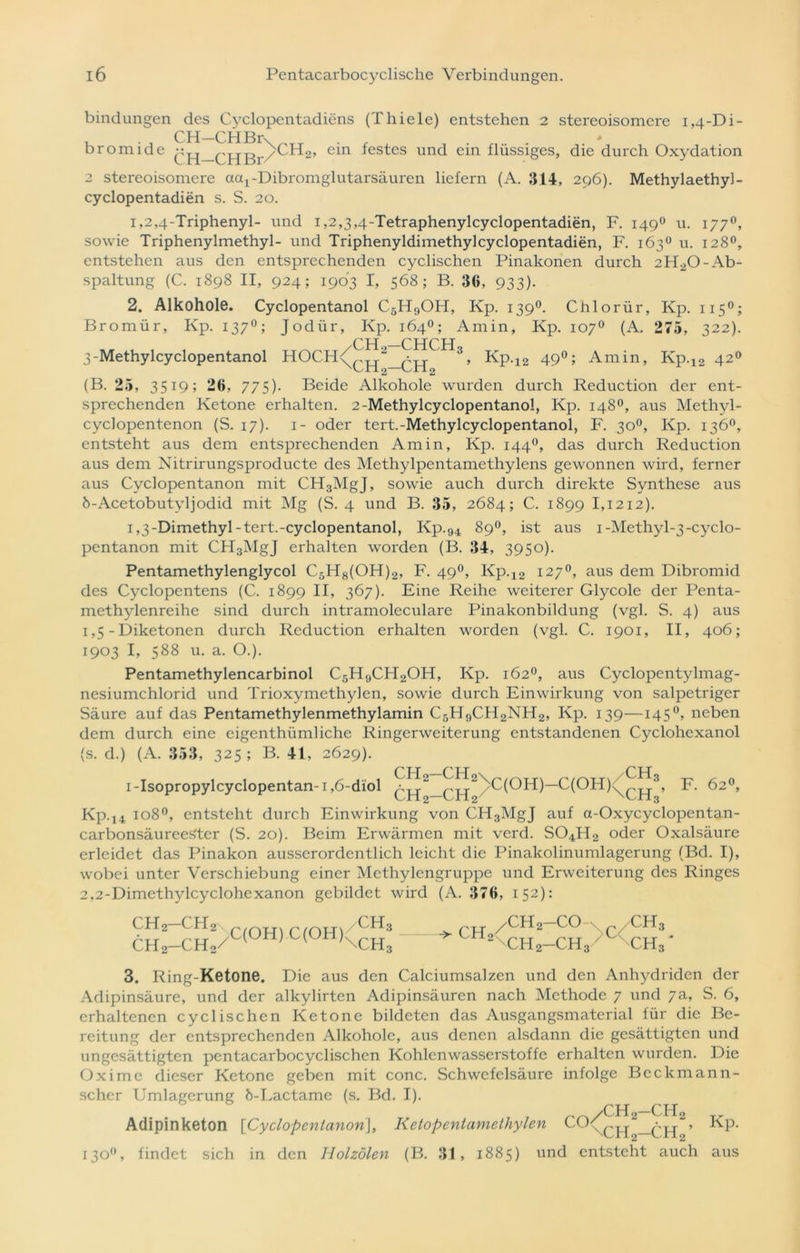 bindungen des Cyclopentadiens (Thiele) entstehen 2 stereoisomere 1,4-Di- Qpj CHBr * bromide ein festes und ein flüssiges, die durch Oxydation 2 stereoisomere actj-Dibromglutarsäuren liefern (A. 314, 296). Methylaethyl- cyclopentadien s. S. 20. 1,2,4-Triphenyl- und 1,2,3,4-Tetraphenylcyclopentadien, F. 1490 u. 1770, sowie Triphenylmethyl- und Triphenyldimethylcyclopentadien, F. 163° u. 128°, entstehen aus den entsprechenden cyclischen Pinakonen durch 2H20- Ab- spaltung (C. 1898 II, 924; 1903 I, 568; B. 36, 933). 2. Alkohole. Cyclopentanol C5H9OH, Kp. 1390. Chlorür, Kp. 1150; Bromür, Kp. 1370; Jodür, Kp. 164°; Amin, Kp. 107° (A. 275, 322). CHCH 3-Methylcyclopentanol HOCH^^^.2 3, Kp.12 49°; Amin, Kp.12 420 (B. 25, 3519; 26, 775). Beide Alkohole wurden durch Reduction der ent- sprechenden Ketone erhalten. 2-Methylcyclopentanol, Kp. 148°, aus Methyl- cyclopentenon (S. 17). 1- oder tert.-Methylcyclopentanol, F. 300, Kp. 136°, entsteht aus dem entsprechenden Amin, Kp. 1440, das durch Reduction aus dem Nitrirungsproducte des Methylpentamethylens gewonnen wird, ferner aus Cvclopentanon mit CH3MgJ, sowie auch durch direkte Synthese aus b-Acetobutyljodid mit Mg (S. 4 und B. 35, 2684; C. 1899 1,1212). 1,3-Dimethyl-tert.-cyclopentanol, Kp.94 89°, ist aus i-Methyl-3-cyclo- pentanon mit CH3MgJ erhalten worden (B. 34, 3950). Pentamethylenglycol C5H8(OH)2, F. 490, Kp.12 127°, aus dem Dibromid des Cyclopentens (C. 1899 II, 367). Eine Reihe weiterer Glycole der Penta- methylenreihe sind durch intramoleculare Pinakonbildung (vgl. S. 4) aus 1,5 - Diketonen durch Reduction erhalten worden (vgl. C. 1901, II, 406; 1903 I, 588 u. a. O.). Pentamethylencarbinol C5H9CH2OH, Kp. 162°, aus Cyclopentylmag- nesiumchlorid und Trioxymethylen, sowie durch Einwirkung von salpetriger Säure auf das Pentamethylenmethylamin C5H9CH2NH2, Kp. 139—145 °, neben dem durch eine eigentümliche Ringerweiterung entstandenen Cyclohexanol (s. d.) (A. 353, 325 ; B. 41, 2629). i-Isopropylcyclopentan-i,6-diol ^^2_^^2/C(OH)—C(OH)^^.3, F. 62°, Kp.14 1080, entsteht durch Einwirkung von CH3MgJ auf a-Oxycyclopentan- carbonsäureeSter (S. 20). Beim Erwärmen mit verd. S04H2 oder Oxalsäure erleidet das Pinakon ausserordentlich leicht die Pinakolinumlagerung (Bd. I), wobei unter Verschiebung einer Methylengruppe und Erweiterung des Ringes 2,2-Dimethylcyclohexanon gebildet wird (A. 376, 152): CH2—CH2\ rrOH. rfOH/CH3 ch2—ch2/C OH L(OH,\CH3 ^CH 2—CO /CH., 2 ch2-ch3 / ch3 3. Ring-Ketone. Die aus den Calciumsalzen und den Anhydriden der Adipinsäure, und der alkylirten Adipinsäuren nach Methode 7 und 7a, S. 6, erhaltenen cyclischen Ketone bildeten das Ausgangsmaterial für die Be- reitung der entsprechenden Alkohole, aus denen alsdann die gesättigten und ungesättigten pentacarbocyclischen Kohlenwasserstoffe erhalten wurden. Die Oximc dieser Ketone geben mit conc. Schwefelsäure infolge Beckmann- scher Umlagerung Ö-Lactame (s. Bd. I). ,wCH2-CH2 Tr Adipinketon [Cyclopentanon], Kelopentamethylen > Kp. 130°, findet sich in den Holzölen (B. 31, 1885) und entsteht auch aus