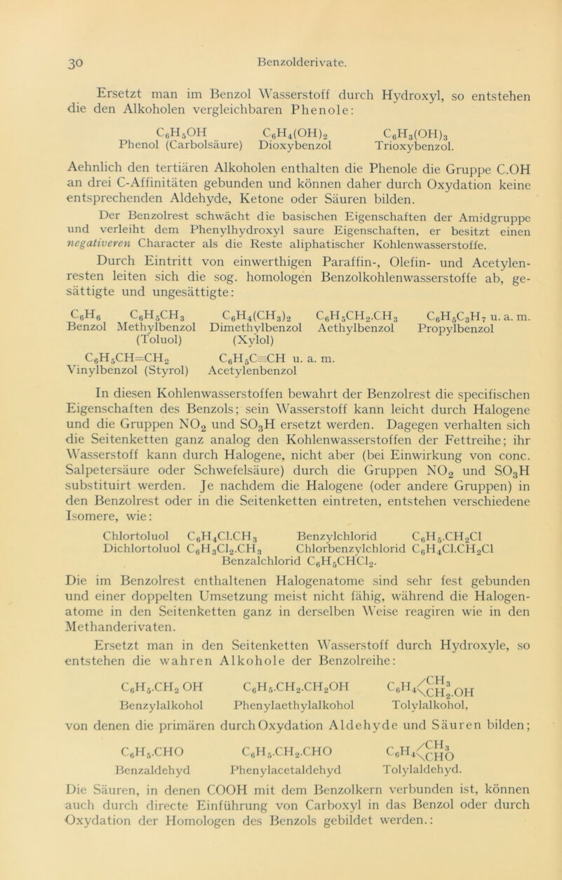 Ersetzt man im Benzol Wasserstoff durch Hydroxyl, so entstehen die den Alkoholen vergleichbaren Phenole: C6H5OH C6H4(OH)2 C6H3(OH)3 Phenol (Carbolsäure) Dioxybenzol Trioxybenzol. Aehnlich den tertiären Alkoholen enthalten die Phenole die Gruppe C.OH an drei C-Affinitäten gebunden und können daher durch Oxydation keine entsprechenden Aldehyde, Ketone oder Säuren bilden. Der Benzolrest schwächt die basischen Eigenschaften der Amidgruppe und verleiht dem Phenylhydroxyl saure Eigenschaften, er besitzt einen negativeren Character als die Reste aliphatischer Kohlenwasserstoffe. Durch Eintritt von einwerthigen Paraffin-, Olefin- und Acetylen- resten leiten sich die sog. homologen Benzolkohlenwasserstoffe ab, ge- sättigte und ungesättigte: C6H6 C6H5CH3 C6H4(CH3)2 C6H5CH2.CH3 C6H5C3H7 u. a. m. Benzol Methylbenzol Dimethylbenzol Aethylbenzol Propylbenzol (Toluol) (Xylol) C6H5CH=CH2 C6H5C=CH u. a. m. Vinylbenzol (Styrol) Acetylenbenzol In diesen Kohlenwasserstoffen bewahrt der Benzolrest die specifischen Eigenschaften des Benzols; sein Wasserstoff kann leicht durch Halogene und die Gruppen N02 und S03H ersetzt werden. Dagegen verhalten sich die Seitenketten ganz analog den Kohlenwasserstoffen der Fettreihe; ihr Wasserstoff kann durch Halogene, nicht aber (bei Einwirkung von conc. Salpetersäure oder Schwefelsäure) durch die Gruppen N02 und S03H substituirt werden. Je nachdem die Halogene (oder andere Gruppen) in den Benzolrest oder in die Seitenketten eintreten, entstehen verschiedene Isomere, wie: Chlortoluol C6H4C1.CH3 Benzylchlorid C6H6.CH2C1 Dichlortoluol C6H3C12.CH3 Chlorbenzylchlorid CGH4C1.CH.,C1 Benzalchlorid C6H5CHC12. Die im Benzolrest enthaltenen Halogenatome sind sehr fest gebunden und einer doppelten Umsetzung meist nicht fähig, während die Halogen- atome in den Seitenketten ganz in derselben Weise reagiren wie in den Methanderivaten. Ersetzt man in den Seitenketten Wasserstoff durch Hydroxyle, so entstehen die wahren Alkohole der Benzolreihe: C6H5.CH2 OH C6H5.CH2.CH2OH C6H4<chJ.OH Benzylalkohol Phenylaethylalkohol Tolylalkohol, von denen die primären durch Oxydation Aldehyde und Säuren bilden; C6H6.CHO C6H5.CH2.CHO C6H4<CHO Benzaldehyd Phenylacetaldehyd Tolylaldehyd. Die Säuren, in denen COOH mit dem Benzolkern verbunden ist, können auch durch directe Einführung von Carboxyl in das Benzol oder durch Oxydation der Homologen des Benzols gebildet werden.: