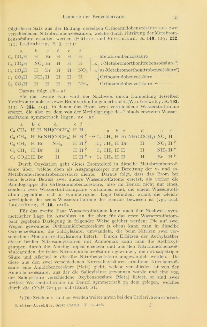 folgt dieser Satz aus der Bildung derselben Orthoamidobenzoesäure aus zwei verschiedenen Nitrobrombenzoesäuren, welche durch Nitrirung der Metabrom- benzoesäure erhalten werden (Hübner und Petermann, A. 149, 129; 222, 111; Ladenburg, B. 2, 140): a b c d e f c6 COoH H Br H H H — Metabrombenzoesäure c6 COoH N02 Br H H H —> v-Metabromorthonitrobenzoesäure *) Cö COoH H Br H H NOo —> as-Metabromorthonitrobenzoesäure*) C6 COoH NH2H H H H r Orthoamidobenzoesäure C6 COoH H H H H NHo Orthoamidobenzoesäure <■ Daraus folgt ab=af. Für das zweite Paar wird der Nachweis durch Darstellung desselben Metabromtoluols aus zwei Bromverbindungen erbracht (Wroblewsky, A. 192, 213; A. 234, 154), in denen das Brom zwei verschiedene Wasserstoffatome ersetzt, die also zu dem von der Methylgruppe des Toluols ersetzten Wasser- stoff atom sjrmmetrisch liegen: ac=ae: a b c d e f c6 ch3 H H NH(COCH3) H H a b c d e f c6 ch3 H BrNH(COCH3) H H' '-►C6 ch3 H Br NH(COCH3) N02 H C6 ch3 H Br nh2 H H' ' c6 ch3 H Br H no2 H * C6 ch3 H Br H H HN ' c L6 ch3 H H H nh2 h | C6 COoH H Br H H H ' ' r ch3 H H H Br H * Durch Oxydation geht dieses Bromtoluol in dieselbe Metabrombenzoe- säure über, welche oben als Ausgangskörper zur Bereitung der v- und as- Metabromorthonitrobenzoesäure diente. Daraus folgt, dass das Brom bei dem letzten Beweis zwei andere Wasserstof fatome ei'setzt, als vorher die Amidogruppe der Orthoamidobenzoesäure, also im Benzol nicht nur eines, sondern zwei Wasserstoff atompaare vorhanden sind, die einem Wasserstoff- atom gegenüber sich in symmetrischer Lage befinden, womit die Gleich- werthigkeit der sechs Wasserstof fatome des Benzols bewiesen ist (vgl. auch Ladenburg, B. 10, 1218). Für das zweite Paar Wasserstoffatome kann auch der Nachweis sym- metrischer Lage im Anschluss an die oben für das erste Wasserstoff atom- paar gegebene Darlegung in folgender Weise geführt werden: Die auf zwei Wegen gewonnene Orthoamidobenzoesäure (s. oben) kann man in dieselbe Oxybenzoesäure, die Salicylsäure, umwandeln, die beim Nitriren zwei ver- schiedene Mononitrosalicylsäuren liefert. Durch Erhitzen der Aethylaether dieser beiden Nitrosalicylsäuren mit Ammoniak kann man die Aethoxyl- gruppen durch die Amidogruppen ersetzen und aus den Nitroamidobenzoe- säureamiden die freien Nitroamidobenzoesäuren gewinnen, die mit salpetriger Säure und Alkohol in dieselbe Nitrobenzoesäure umgewandelt werden. Da diese aus den zwei verschiedenen Nitrosalicylsäuren erhaltene Nitrobenzoe- säure eine Amidobenzoesäure (Meta) giebt, welche verschieden ist von der Amidobenzoesäure, aus der die Salicylsäure gewonnen wurde und eine von der Salicylsäure verschiedene Oxybenzoesäure (Meta) liefert, so sind zwei weitere Wasserstof fatome im Benzol symmetrisch zu dem gelegen, welches durch die COoH-Gruppe substituirt ist: *) Die Zeichen v- und as- werden weiter unten bei den Triderivaten erörtert. Richter-Anschütz, Organ. Chemie. II. ll.Aufl.