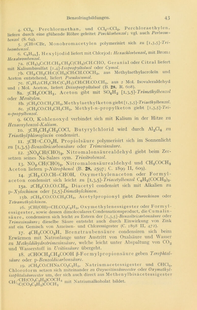 4. CCI4, Perchlormethan, und CC12—CC12, Perchloraethylen, liefern durch eine glühende Röhre geleitet Perchlorbenzol; vgl. auch Perbrom- benzol (S. 64). . 5. 3CH=CBr, Monobromacetylen polymerisirt sich zu [i,3,5J--*™- brombenzol. 6. C6H13J, Hexyljodid liefert mit Chlorjod: Hexachlorbenzol, mit Brom: Hexabrombenzol. 7a. (CH3)2C:CH.CH2.CH2C(CH3):CH.CHO, Geranial oder Citral liefert mit Kaliumbisulfat \\,p\-Isopropyltoluol oder Cymol. 7b. CH3.CH2CH:C(CH3)CH:CH.COCH3, aus Methylaethylacrolein und Aceton entstehend, liefert Pseudocumol. 7c. (C3H7l.CH2CH:C(C3H7).CH:CH.CO.CH3, aus 2 Mol. Isovaleraldehyd und 1 Mol. Aceton, liefert Diisopropyltoluol (B. 28, R. 608). 8a. 3CH3COCH3, Aceton gibt mit S04H2 [1,3,5\Trimdhylbenzol oder Mesitylen. 8b. 3CH3CO.CH2CH3,Methylaethylketongiebt[i,3,5]-Triaethylbenzol. 8c. 3CH3CO.CHoCH2CH3, Methyl-n-propylketon giebt [i,3,5]-7>*- n-propylbenzol. 9. 6C0, Kohlenoxyd verbindet sich mit Kalium in der Hitze zu H exaoxybenzol-Kalium. 10. 3CH3CH2CH2C0C1, Butyrylchlorid wird durch A12C16 zu Triaethylphloroglucin condensirt. 11. 3CH=C.C02H, Propiolsäure polymerisirt sich im Sonnenlicht zu [i,3,5]-Benzoltricarbonsäure oder Trimesinsäure. 12. 3N02CH(CH0)2, Nitromalonsäurealdehyd giebt beim Zer- setzen seines Na-Salzes sym. Trinitrobenzol. 13. N02.CH(CH0)2, Nitromalonsäurealdehyd und CH3COCH3 Aceton liefern p-Nitrophenol (B. 28, 2597; C. 1899 II, 609). 14. 3CH3.CO.CH=CHOH, Oxymethylenaceton oder Formyl- aceton condensirt sich leicht zu [1,3,5]-Triacetylbenzol C6H3(COCH3)3. 15a. 2CH3CO.CO.CH3, Diacetyl condensirt sich mit Alkalien zu p- Xylochinon oder [2,5]-Dimethylchinon. 15b. 2CH3.CO.CO.CH2CH3, Acetylpropionyl giebt Durochinon oder T etramethylchinon. 16. 3CH(OH)=CH.CO2C2H6, Oxymethylenessigester oder Formyl- essigester, sowie dessen dimoleculares Condensationsproduct, dieCumalin- säure, condensiren sich leicht zu Estern der [1 ,3,s]-Benzoltricarbonsäure oder Trimesinsäure; dieselbe Säure entsteht auch durch Einwirkung von Zink auf ein Gemisch von Ameisen- und Chloressigester (C. 1898 II, 472). 17. 4CH3C0C02H, Brenztraubensäure condensiren sich beim Erwärmen mit Natronlauge unter Austritt von Oxalsäure und Wasser zu Methyldihydrotrimesinsäure, welche leicht unter Abspaltung von C02 und Wasserstoff in Uvitinsäure übergeht. 18. 2CH0CH2CH2C00H ß-Formylpropionsäure geben Terephtal- säure oder p-Benzoldicarbonsäure. 19. 2CH3C0.CHNa.C02C2H5, Natriumacetessigester und CHC13, Chloroform setzen sich miteinander zu Oxyuvitinsäureester oder Oxymetliyl- isophtalsäureester um, der sich auch direct aus Methenylbisacetessigester CH^^ir93^^3 mit Natriumalkoholat bildet. 0(10202^5)1^111 3