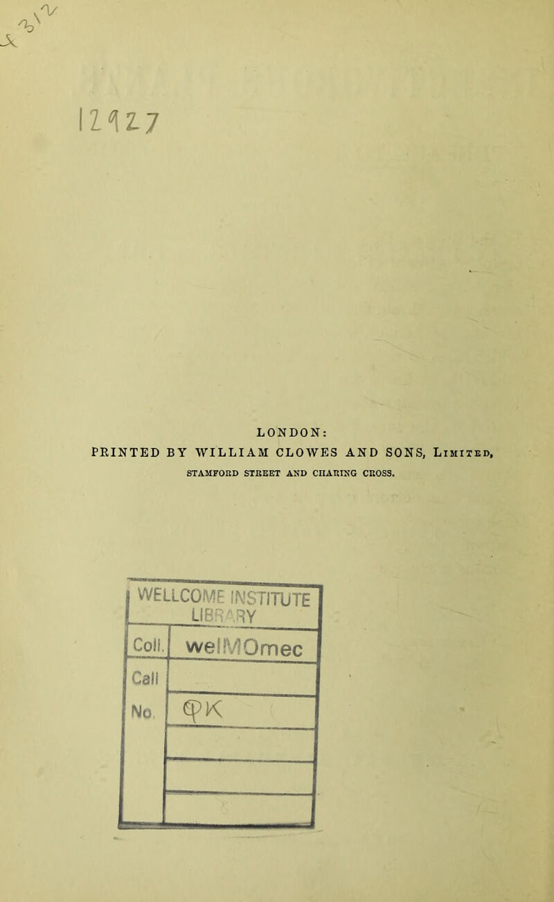 A IZ ^ 2-7 LONDON: PRINTED BY WILLIAM CLOWES AND SONS, Limited, STAMFORD STREET AND CHARING CROSS. j WELLCOME INSTITUTE 1 library Coil. wellVIOmec Call No K