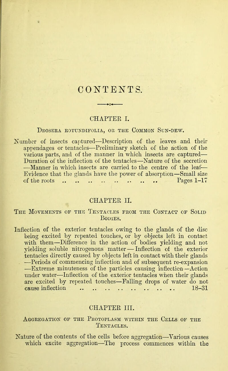 CONTENTS. CHAPTER I. Drosera rotundifolia, or the Common Son-dew. dumber of insects captured—Description of the leaves and their appendages or tentacles—Preliminary sketch of the action of the various parts, and of the manner in which insects are captured— Duration of the inflection of the tentacles—Nature of the secretion —Manner in which insects are carried to the centre of the leaf— Evidence that the glands have the power of absorption—Small size of the roots Pages 1-17 CHAPTER II. The Movements of the Tentacles from the Contact of Solid Bodies. Inflection of the exterior tentacles owing to the glands of the disc being excited by repeated touches, or by objects left in contact with them—Difference in the action of bodies yielding and not yielding soluble nitrogenous matter — Inflection of the exterior tentacles directly caused by objects left in contact with their glands —Periods of commencing inflection and of subsequent re-expansion —Extreme minuteness of the particles causing inflection—Action under water—Inflection of the exterior tentacles when their glands are excited by repeated touches—Falling drops of water do not cause inflection 18-31 CHAPTER III. Aggregation of the Protoflasm within the Cells of the Tentacles. Nature of the contents of the cells before aggregation—Various causes which excite aggregation—The process commences within the