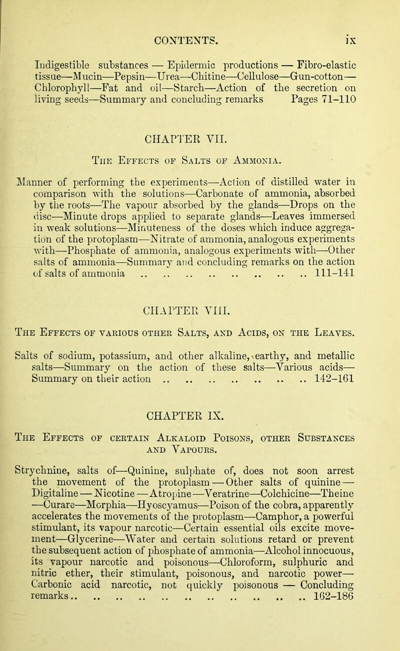 Indigestible substances — Epidermic productions — Fibro-elastic tissue—Mucin—Pepsin—Urea—Chitine—Cellulose—Gun-cotton— Chlorophyll—Fat and oil—Starch—Action of the secretion on living seeds—Summary and concluding remarks Pages 71-110 CHAPTER VII. The Effects of Salts of Ammonia. Manner of performing the experiments—Action of distilled water in comparison with the solutions—Carbonate of ammonia, absorbed by the roots—The vapour absorbed by the glands—Drops on the disc—Minute drops applied to separate glands—Leaves immersed in weak solutions—Minuteness of the doses which induce aggrega- tion of the protoplasm—Nitrate of ammonia, analogous experiments with—Phosphate of ammonia, analogous experiments with—Other salts of ammonia—Summary and concluding remarks on the action of salts of ammonia 111-141 CHAPTER VIII. The Effects of various other Salts, and Acids, on the Leaves. Salts of sodium, potassium, and other alkaline,»earthy, and metallic salts—Summary on the action of these salts—Various acids—- Summary on their action 142-161 CHAPTER IX. The Effects of certain Alkaloid Poisons, other Substances and Vapours. Strychnine, salts of—Quinine, sulphate of, does not soon arrest the movement of the protoplasm — Other salts of quinine — Digitaline — Nicotine —Atropine —Veratrine—Colchicine—Theine —Curare—Morphia—Hyoscyamus—Poison of the cobra, apparently accelerates the movements of the protoplasm—Camphor, a powerful stimulant, its vapour narcotic—Certain essential oils excite move- ment—Glycerine—Water and certain solutions retard or prevent the subsequent action of phosphate of ammonia—Alcohol innocuous, its vapour narcotic and poisonous—Chloroform, sulphuric and nitric ether, their stimulant, poisonous, and narcotic power— Carbonic acid narcotic, not quickly poisonous — Concluding remarks 162-186