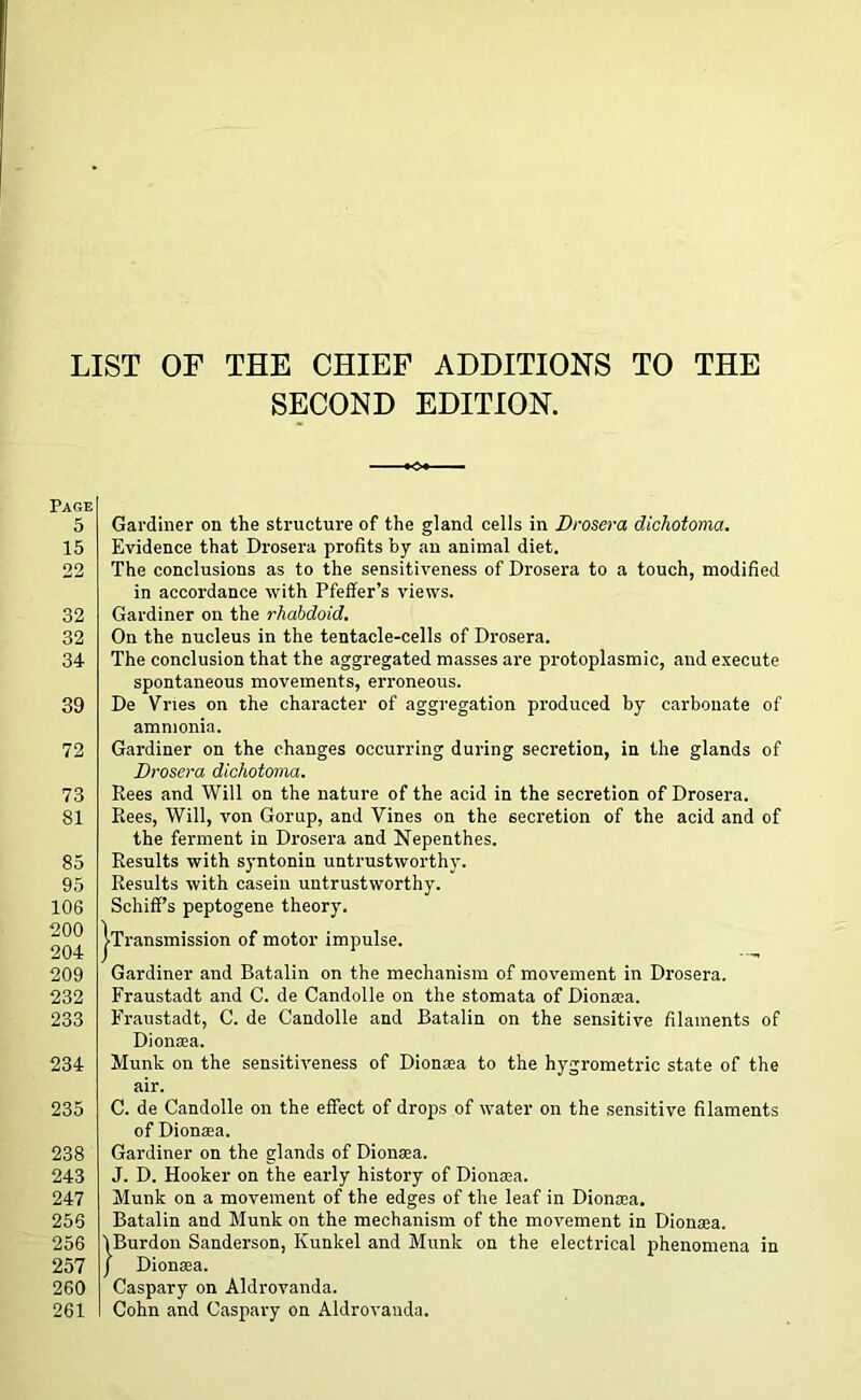 Page 5 15 22 32 32 34 39 72 73 81 85 95 106 200 204 209 232 233 234 235 238 243 247 256 256 257 260 261 ST OF THE CHIEF ADDITIONS TO THE SECOND EDITION. Gardiner on the structure of the gland cells in Drosera dichotoma. Evidence that Drosera profits by an animal diet. The conclusions as to the sensitiveness of Drosera to a touch, modified in accordance with Pfeffer’s views. Gardiner on the rhabdoid. On the nucleus in the tentacle-cells of Drosera. The conclusion that the aggregated masses are protoplasmic, and execute spontaneous movements, erroneous. De Vries on the character of aggregation produced by carbonate of ammonia. Gardiner on the changes occurring during secretion, in the glands of Drosera dichotoma. Rees and Will on the nature of the acid in the secretion of Drosera. Rees, Will, von Gorup, and Vines on the secretion of the acid and of the ferment in Drosera and Nepenthes. Results with syntonin untrustworthy. Results with casein untrustworthy. Schiff’s peptogene theory. j-Transmission of motor impulse. Gardiner and Batalin on the mechanism of movement in Drosera. Fraustadt and C. de Candolle on the stomata of Dionsea. Fraustadt, C. de Candolle and Batalin on the sensitive filaments of Dionsea. Munk on the sensitiveness of Dionaea to the hygrometric state of the air. C. de Candolle on the effect of drops of water on the sensitive filaments of Dionaia. Gardiner on the glands of Dionsea. J. D. Hooker on the early history of Dionsea. Munk on a movement of the edges of the leaf in Dionsea. Batalin and Munk on the mechanism of the movement in Dionsea. VBurdon Sanderson, Ivunkel and Munk on the electrical phenomena in j Dionaia. Caspary on Aldrovanda. Cohn and Caspary on Aldrovanda.
