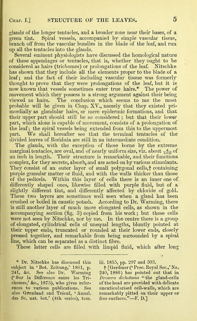 glands of the longer tentacles, and a broader zone near their bases, of a green tint. Spiral vessels, accompanied by simple vascular tissue, branch off from the vascular bundles in the blade of the leaf, and run up all the tentacles into the glands. Several eminent physiologists have discussed the homological nature of these appendages or tentacles, that is, whether they ought to be considered as hairs (trichomes) or prolongations of the leaf. Nitschke has shown that they include all the elements proper to the blade of a leaf; and the fact of their including vascular tissue was formerly thought to prove that they were prolongations of the leaf, but it is now known that vessels sometimes enter true hairs.* The power of movement which they possess is a strong argument against their being viewed as hairs. The conclusion which seems to me the most probable will be given in Chap. XV., namely that they existed pri- mordially as glandular hairs, or mere epidermic formations, and that their upper part should still be so considered ; but that their lower part, which alone is capable of movement, consists of a prolongation of the leaf; the spiral vessels being extended from this to the uppermost part. We shall hereafter see that the terminal tentacles of the divided leaves of Roridula are still in an intermediate condition. The glands, with the exception of those borne by the extreme marginal tentacles, are oval, and of nearly uniform size, viz. about 3^ of an inch in length. Their structure is remarkable, and their functions complex, for they secrete, absorb, and are acted on by various stimulants. They consist of an outer layer of small polygonal cells,f containing purple granular matter or fluid, and with the walls thicker than those of the pedicels. Within this layer of cells there is an inner one of differently shaped ones, likewise filled with purple fluid, but of a slightly different tint, and differently affected by chloride of gold. These two layers are sometimes well seen when a gland has been crushed or boiled in caustic potash. According to Dr. Wanning, there is still another layer of much more elongated cells, as shown in the accompanying section (fig. 3) copied from his work; but these cells were not seen by Nitschke, nor by me. In the centre there is a group of elongated, cylindrical cells of unequal lengths, bluntly pointed at their upper ends, truncated or rounded at their lower ends, closely pressed together, and remarkable from being surrounded by a spiral line, which can be separated as a distinct fibre. These latter cells are filled with limpid fluid, which after long * Dr. Nitschke has discusssd this subject in ‘ Bot. Zeitung,’ 1861, p. 241, &c. See also Dr. Warming (‘ Sur la Difference entre les Tri- chomes,’ &c., 1873), who gives refer- ences to various publications. See also Greenland and Trecul, ‘ Annal. des Sc. nat. bot.’ (4th series), tom. iii. 1855, pp. 297 and 303. f [Gardiner (‘ Proc. Royal Soc.,’ No. 240, 1886) has pointed out that in Drosera dichotoma “ the gland-cells of the head are provided with delicate uncuticularised cell-walls, which are remarkably pitted on their upper or free surfaces.”—F. D.]