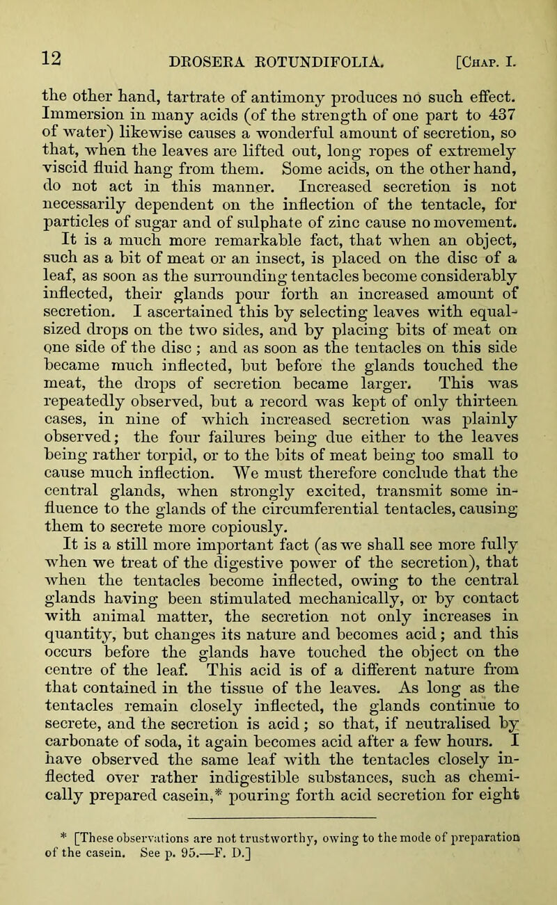 the other hand, tartrate of antimony produces no such effect. Immersion in many acids (of the strength of one part to 437 of water) likewise causes a wonderful amount of secretion, so that, when the leaves are lifted out, long ropes of extremely viscid fluid hang from them. Some acids, on the other hand, do not act in this manner. Increased secretion is not necessarily dependent on the inflection of the tentacle, for particles of sugar and of sulphate of zinc cause no movement. It is a much more remarkable fact, that when an object, such as a bit of meat or an insect, is placed on the disc of a leaf, as soon as the surrounding tentacles become considerably inflected, their glands pour forth an increased amount of secretion. I ascertained this by selecting leaves with equal- sized drops on the two sides, and by placing bits of meat on one side of the disc ; and as soon as the tentacles on this side became much inflected, but before the glands touched the meat, the drops of secretion became larger. This was repeatedly observed, but a record was kept of only thirteen cases, in nine of which increased secretion was plainly observed; the four failures being due either to the leaves being rather torpid, or to the bits of meat being too small to cause much inflection. We must therefore conclude that the central glands, when strongly excited, transmit some in- fluence to the glands of the circumferential tentacles, causing them to secrete more copiously. It is a still more important fact (as we shall see more fully when we treat of the digestive power of the secretion), that Avhen the tentacles become inflected, owing to the central glands having been stimulated mechanically, or by contact with animal matter, the secretion not only increases in quantity, but changes its nature and becomes acid; and this occurs before the glands have touched the object on the centre of the leaf. This acid is of a different nature from that contained in the tissue of the leaves. As long as the tentacles remain closely inflected, the glands continue to secrete, and the secretion is acid; so that, if neutralised by carbonate of soda, it again becomes acid after a few hours. I have observed the same leaf with the tentacles closely in- flected over rather indigestible substances, such as chemi- cally prepared casein,*' pouring forth acid secretion for eight * [These observations are not trustworthy, owing to the mode of preparation of the casein. See p. 95.—F. D.]