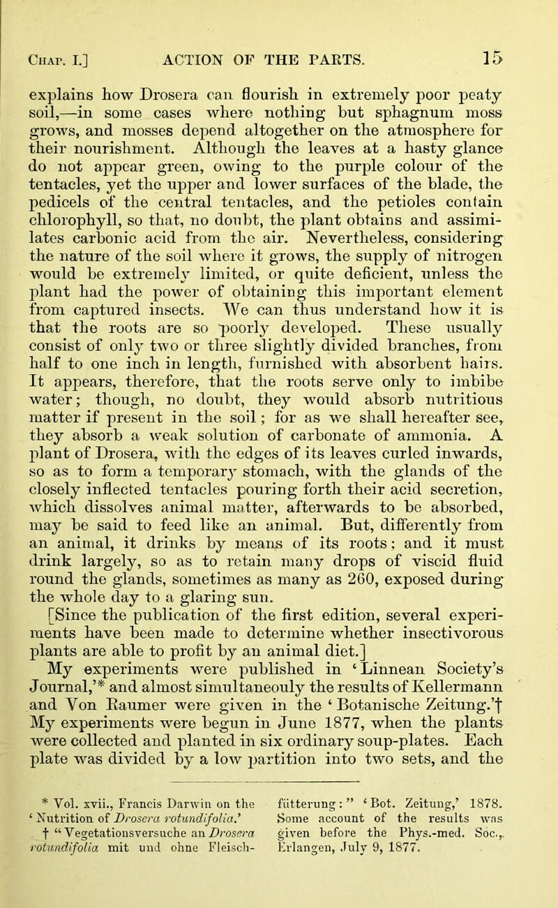 explains how Drosera can flourish in extremely poor peaty soil,—in some cases where nothing but sphagnum moss grows, and mosses depend altogether on the atmosphere for their nourishment. Although the leaves at a hasty glance do not appear green, owing to the purple colour of the tentacles, yet the upper and lower surfaces of the blade, the pedicels of the central tentacles, and the petioles contain chlorophyll, so that, no doubt, the plant obtains and assimi- lates carbonic acid from the air. Nevertheless, considering the nature of the soil where it grows, the supply of nitrogen would be extremely limited, or quite deficient, unless the plant had the power of obtaining this important element from captured insects. We can thus understand how it is that the roots are so poorly developed. These usually consist of only two or three slightly divided branches, from half to one inch in length, furnished with absorbent hairs. It appears, therefore, that the roots serve only to imbibe water; though, no doubt, they would absorb nutritious matter if present in the soil; for as we shall hereafter see, they absorb a weak solution of carbonate of ammonia. A plant of Drosera, with the edges of its leaves curled inwards, so as to form a temporary stomach, with the glands of the closely inflected tentacles pouring forth their acid secretion, which dissolves animal matter, afterwards to be absorbed, may be said to feed like an animal. But, differently from an animal, it drinks by means of its roots; and it must drink largely, so as to retain many drops of viscid fluid round the glands, sometimes as many as 260, exposed during the whole day to a glaring sun. [Since the publication of the first edition, several experi- ments have been made to determine whether insectivorous plants are able to profit by an animal diet.] My experiments were published in ‘ Linnean Society’s Journal,’* and almost simultaneouly the results of Kellermann and Von Raumer were given in the ‘ Botanische Zeitung.’f My experiments were begun in June 1877, when the plants were collected and planted in six ordinary soup-plates. Each plate was divided by a low partition into two sets, and the * Yol. xvii., Francis Darwin on the fiitterung : ” ‘Bot. Zeitung,’ 1878. ‘ Nutrition of Drosera rotundifolia.’ Some account of the results was f “Vegetations vers uche an Drosera given before the Phys.-med. Soc.,. rotundifolia mit und ohne Fleisch- Brlangen, July 9, 1877.