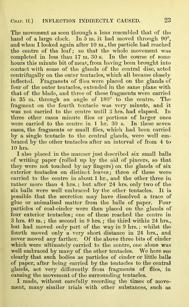 The movement as seen through a lens resembled that of the hand of a large clock. In 5 m. it had moved through 90°, and when I looked again after 10 m., the particle had reached the centre of the leaf; so that the whole movement was completed in less than 17 m. 30 s. In the course of some hours this minute bit of meat, from having been brought into contact with some of the glands of the central disc, acted centrifugally on the outer tentacles, which all became closely inflected. Fragments of flies were placed on the glands of four of the outer tentacles, extended in the same plane with that of the blade, and three of these fragments were carried in 35 m. through an angle of 180° to the centre. The fragment on the fourth tentacle was very minute, and it was not carried to the centre until 3 hrs. had elapsed. In three other cases minute flies or portions of larger ones were carried to the centre in 1 hr. 30 s. In these seven cases, the fragments or small flies, which had been carried by a single tentacle to the central glands, were well em- braced by the other tentacles after an interval of from 4 to 10 hrs. I also placed in the manner just described six small balls of writing paper (rolled up by the aid of pincers, so that they were not touched by my fingers) on the glands of six exterior tentacles on distinct leaves; three of these were carried to the centre in about 1 hr., and the other three in rather more than 4 hrs.; but after 24 hrs. only two of the six balls were well embraced by the other tentacles. It is possible that the secretion may have dissolved a trace of glue or animalised matter from the balls of paper. Four particles of coal-cinder were then placed on the glands of four exterior tentacles; one of these reached the centre in 3 hrs. 40 m.; the second in 9 hrs.; the third within 24 hrs., but had moved only part of the way in 9 hrs.; whilst the fourth moved only a very short distance in 24 hrs., and never moved any farther. Of the above three bits of cinder which were ultimately carried to the centre, one alone was well embraced by many of the other tentacles. We here see clearly that such bodies as particles of cinder or little balls of paper, after being carried by the tentacles to the central glands, act very differently from fragments of flies, in causing the movement of the surrounding tentacles. I made, without carefully recording the times of move- ment, many similar trials with other substances, such as