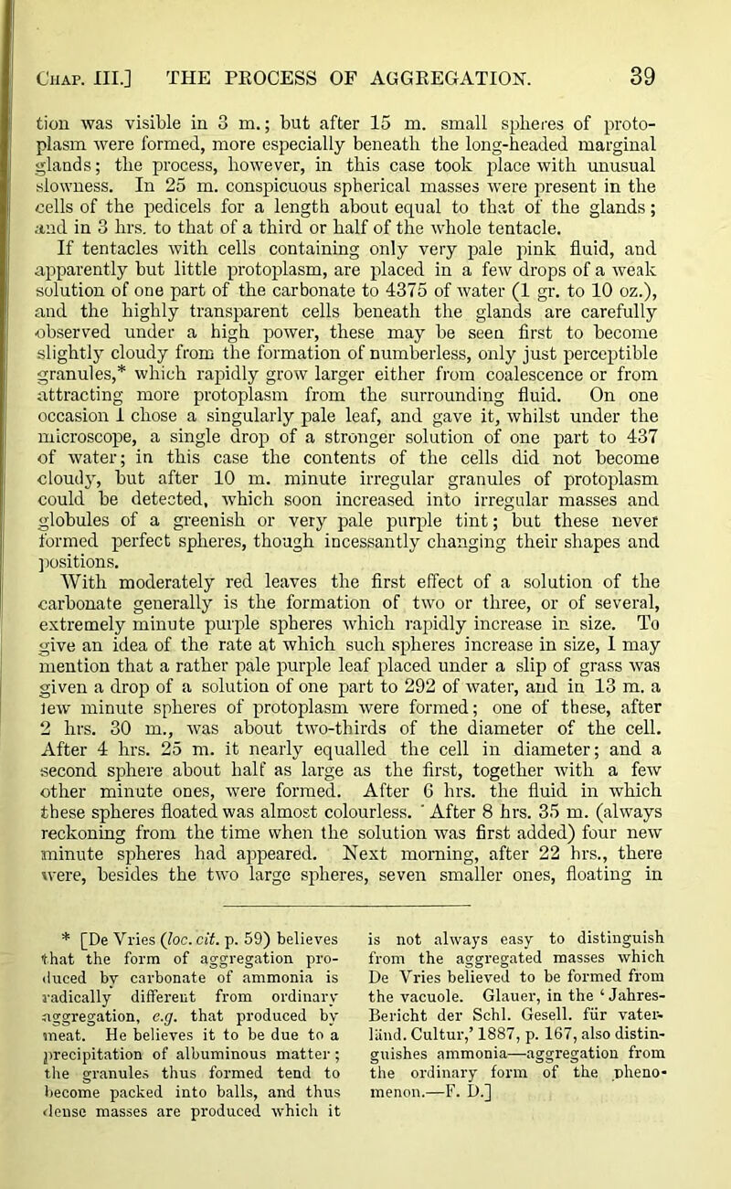tion was visible in 3 m.; but after 15 m. small spheres of proto- plasm were formed, more especially beneath the long-headed marginal glands; the process, however, in this case took place with unusual slowness. In 25 m. conspicuous spherical masses were present in the cells of the pedicels for a length about equal to that of the glands; and in 3 hrs. to that of a third or half of the whole tentacle. If tentacles with cells containing only very pale pink fluid, and apparently but little protoplasm, are placed in a few drops of a weak solution of one part of the carbonate to 4375 of water (1 gr. to 10 oz.), and the highly transparent cells beneath the glands are carefully •observed under a high power, these may be seen first to become slightly cloudy from the formation of numberless, only just perceptible granules,* which rapidly grow larger either from coalescence or from attracting more protoplasm from the surrounding fluid. On one occasion 1 chose a singularly pale leaf, and gave it, whilst under the microscope, a single drop of a stronger solution of one part to 437 of water; in this case the contents of the cells did not become cloudy, but after 10 m. minute irregular granules of protoplasm could be detected, which soon increased into irregular masses and globules of a greenish or very pale purple tint; but these never formed perfect spheres, though incessantly changing their shapes and positions. With moderately red leaves the first effect of a solution of the carbonate generally is the formation of two or three, or of several, extremely minute purple spheres which rapidly increase in size. To give an idea of the rate at which such spheres increase in size, 1 may mention that a rather pale purple leaf placed under a slip of grass was given a drop of a solution of one part to 292 of water, and in 13 m. a lew minute spheres of protoplasm were formed; one of these, after 2 hrs. 30 m., was about two-thirds of the diameter of the cell. After 4 hrs. 25 m. it nearly equalled the cell in diameter; and a second sphere about half as large as the first, together with a few other minute ones, were formed. After 6 hrs. the fluid in which these spheres floated was almost colourless. ' After 8 hrs. 35 m. (always reckoning from the time when the solution was first added) four new minute spheres had appeared. Next morning, after 22 hrs., there were, besides the two large spheres, seven smaller ones, floating in * [De Vries Qoc. cit. p. 59) believes that the form of aggregation pro- duced bv carbonate of ammonia is radically different from ordinary aggregation, e.g. that produced by meat. He believes it to be due to a precipitation of albuminous matter ; the granules thus formed tend to become packed into balls, and thus dense masses are produced which it is not always easy to distinguish from the aggregated masses which De Vries believed to be formed from the vacuole. Glauer, in the ‘ Jahres- Bericht del- Schl. Gesell. fiir vater- liind. Cultur,’ 1887, p. 167, also distin- guishes ammonia—aggregation from the ordinary form of the pheno- menon.—F. D.]