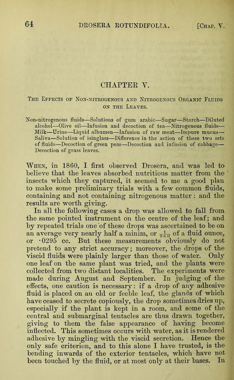 CHAPTER Y. The Effects of Non-nitrogenous and Nitrogenous Organic Fluids on the Leaves. Non-nitrogenous fluids—Solutions of gum arabic—Sugar—Starch—Diluted alcohol—Olive oil—Infusion and decoction of tea—Nitrogenous fluids— Milk—Urine—Liquid albumen—Infusion of raw meat—Impure mucus— Saliva—Solution of isinglass—Difference in the action of these two sets of fluids—Decoction of green peas—Decoction and infusion of cabbage— Decoction of grass leaves. When, in 1860, I first observed Drosera, and was led to believe tbat tbe leaves absorbed nutritions matter from the insects which they captured, it seemed to me a good plan to make some preliminary trials with a few common fluids, containing and not containing nitrogenous matter : and the results are worth giving. In all the following cases a drop was allowed to fall from the same pointed instrument on the centre of the leaf; and by repeated trials one of these drops was ascertained to be on an average very nearly half a minim, or of a fluid ounce, or -0295 cc. But these measurements obviously do not pretend to any strict accuracy; moreover, the drops of the viscid fluids were plainly larger than those of water. Only one leaf on the same plant was tried, and the plants were collected from two distant localities. The experiments were made during August and September. In judging of the effects, one caution is necessary: if a drop of any adhesive fluid is placed on an old or feeble leaf, tbe glamis of which have ceased to secrete copiously, the drop sometimes dries up, especially if the plant is kept in a room, and some of the central and submarginal tentacles are thus drawn together, giving to them the false appearance of having become inflected. This sometimes occurs with water, as it is rendered adhesive by mingling with the viscid secretion. Hence the only safe criterion, and to this alone I have trusted, is the bending inwards of the exterior tentacles, which have not been touched by the fluid, or at most only at their bases. In