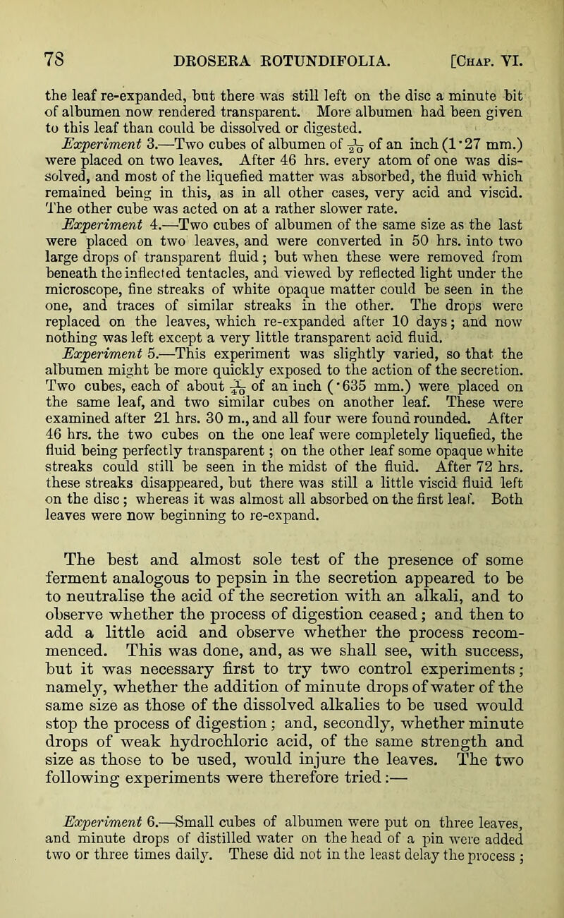 the leaf re-expanded, hut there was still left on the disc a minute hit of albumen now rendered transparent. More albumen had been given to this leaf than could be dissolved or digested. Experiment 3.—Two cubes of albumen of of an inch (1'27 mm.) were placed on two leaves. After 46 hrs. every atom of one was dis- solved, and most of the liquefied matter was absorbed, the fluid which remained being in this, as in all other cases, very acid and viscid. The other cube was acted on at a rather slower rate. Experiment 4.—Two cubes of albumen of the same size as the last were placed on two leaves, and were converted in 50 hrs. into two large drops of transparent fluid; but when these were removed from beneath the inflected tentacles, and viewed by reflected light under the microscope, fine streaks of white opaque matter could be seen in the one, and traces of similar streaks in the other. The drops were replaced on the leaves, which re-expanded after 10 days; and now nothing was left except a very little transparent acid fluid. Experiment 5.—This experiment was slightly varied, so that the albumen might be more quickly exposed to the action of the secretion. Two cubes, each of about ^ of an inch (■ 635 mm.) were placed on the same leaf, and two similar cubes on another leaf. These were examined after 21 hrs. 30 m., and all four were found rounded. After 46 hrs. the two cubes on the one leaf were completely liquefied, the fluid being perfectly transparent; on the other leaf some opaque white streaks could still be seen in the midst of the fluid. After 72 hrs. these streaks disappeared, but there was still a little viscid fluid left on the disc; whereas it was almost all absorbed on the first leaf. Both leaves were now beginning to re-ex pand. The best and almost sole test of the presence of some ferment analogous to pepsin in the secretion appeared to be to neutralise the acid of the secretion with an alkali, and to observe whether the process of digestion ceased; and then to add a little acid and observe whether the process recom- menced. This was done, and, as we shall see, with success, but it was necessary first to try two control experiments; namely, whether the addition of minute drops of water of the same size as those of the dissolved alkalies to be used would stop the process of digestion ; and, secondly, whether minute drops of weak hydrochloric acid, of the same strength and size as those to be used, would injure the leaves. The two following experiments were therefore tried:— Experiment 6.—Small cubes of albumen were put on three leaves, and minute drops of distilled water on the head of a pin were added two or three times daily. These did not in the least delay the process ;