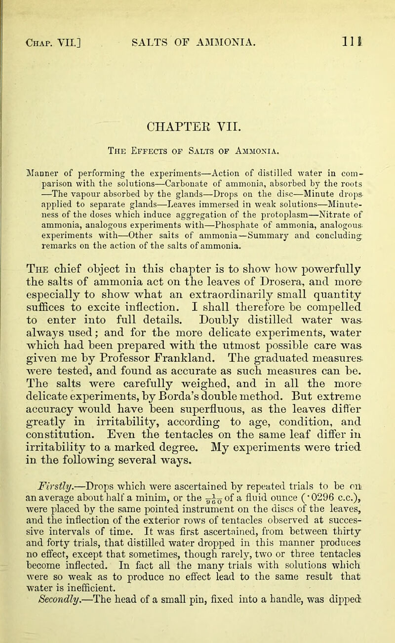 CHAPTER VII. The Effects of Salts of Ammonia. Manner of performing the experiments—Action of distilled water in com- parison with the solutions—Carbonate of ammonia, absorbed by the roots —The vapour absorbed by the glands—Drops on the disc—Minute drops applied to separate glands—Leaves immersed in weak solutions—Minute- ness of the doses which induce aggregation of the protoplasm—Nitrate of ammonia, analogous experiments with—Phosphate of ammonia, analogous; experiments with—Other salts of ammonia—Summary and concluding remarks on the action of the salts of ammonia. The chief object in this chapter is to show how powerfully the salts of ammonia act on the leaves of Drosera, and more- especially to show what an extraordinarily small quantity suffices to excite inflection. I shall therefore be compelled to enter into full details. Doubly distilled water was always used; and for the more delicate experiments, water which had been prepared with the utmost possible care was given me by Professor Eranldand. The graduated measures, were tested, and found as accurate as such measures can be. The salts were carefully weighed, and in all the more delicate experiments, by Borda’s double method. But extreme accuracy would have been superfluous, as the leaves differ greatly in irritability, according to age, condition, and constitution. Even the tentacles on the same leaf differ in irritability to a marked degree. My experiments were tried in the following several ways. Firstly.—Drops which were ascertained by repeated trials to be on an average about half a minim, or the of a fluid ounce (' 0296 c.c.), were placed by the same pointed instrument on the discs of the leaves, and the inflection of the exterior rows of tentacles observed at succes- sive intervals of time. It was first ascertained, from between thirty and forty trials, that distilled water dropped in this manner produces no effect, except that sometimes, though rarely, two or three tentacles become inflected. In fact all the many trials with solutions which were so weak as to produce no effect lead to the same result that water is inefficient. Secondly.—The head of a small pin, fixed into a handle, was dipped