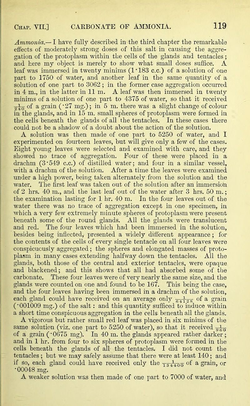 Ammonia.— I have fully described in the third chapter the remarkable effects of moderately strong doses of this salt in causing the aggre- gation of the protoplasm within the cells of the glands and tentacles ; and here my object is merely to show what small doses suffice. A leaf was immersed in twenty minims (1'183 c.c.) of a solution of one part to 1750 of water, and another leaf in the same quantity of a solution of one part to 3062; in the former case aggregation occurred in 4 m., in the latter in 11 m. A leaf was then immersed in twenty minims of a solution of one part to 4375 of water, so that it received ■2^0 °f a grain (• 27 mg.); in 5 m. there was a slight change of colour in the glands, and in 15 m. small spheres of protoplasm were formed in the cells beneath the glands of all the tentacles. In these cases there could not be a shadow of a doubt about the action of the solution. A solution was then made of one part to 5250 of water, and I experimented on fourteen leaves, but will give only a few of the cases. Eight young leaves were selected and examined with care, and they showed no trace of aggregation. Four of these were placed in a drachm (3‘549 c.c.) of distilled water; and four in a similar vessel, with a drachm of the solution. After a time the leaves were examined under a high power, being taken alternately from the solution and the water. The first leaf was taken out of the solution after an immersion of 2 hrs. 40 m., and the last leaf out of the water after 3 hrs. 50 m.; the examination lasting for 1 hr. 40 m. In the four leaves out of the water there was no trace of aggregation except in one specimen, in which a very few extremely minute spheres of protoplasm werd present beneath some of the round glands. All the glands were translucent and red. The four leaves which had been immersed in the solution, besides being inflected, presented a widely different appearance; for the contents of the cells of every single tentacle on all four leaves were conspicuously aggregated; the spheres and elongated masses of proto- plasm in many cases extending halfway down the tentacles. All the glands, both those of the central and exterior tentacles, were opaque and blackened; and this shows that all had absorbed some of the carbonate. These four leaves were of very nearly the same size, and the glands were counted on one and found to be 167. This being the case, and the four leaves having been immersed in a drachm of the solution, each gland could have received on an average only of a grain ('001009 mg.) of the salt: and this quantity sufficed to induce within a short time conspicuous aggregation in the cells beneath all the glands. A vigorous but rather small red leaf was placed in six minims of the same solution (viz. one part to 5250 of water), so that it received of a grain ('0675 mg). In 40 m. the glands appeared rather darker; and in 1 hr. from four to six spheres of protoplasm were formed in the cells beneath the glands of all the tentacles. I did not count the tentacles ; but we may safely assume that there were at least 140; and if so, each gland could have received only the I34140q of a grain, or '00048 mg. A weaker solution was then made of one part to 7000 of water, and